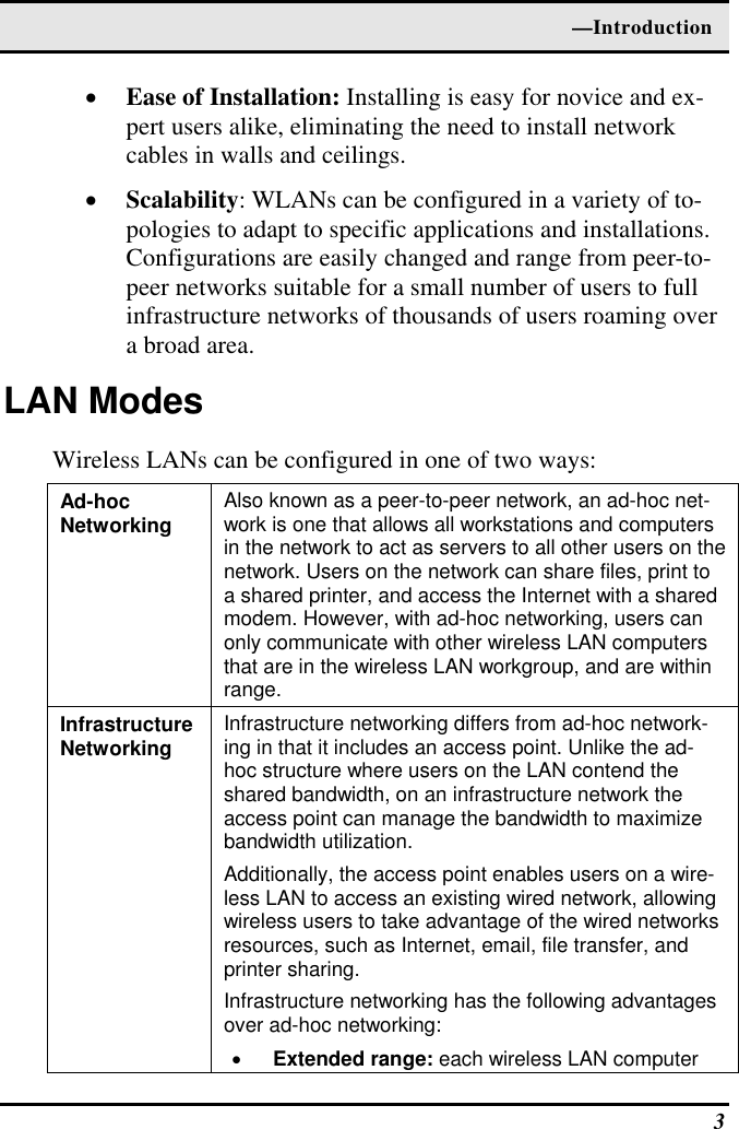  —Introduction  3 •  Ease of Installation: Installing is easy for novice and ex-pert users alike, eliminating the need to install network cables in walls and ceilings.  •  Scalability: WLANs can be configured in a variety of to-pologies to adapt to specific applications and installations. Configurations are easily changed and range from peer-to-peer networks suitable for a small number of users to full infrastructure networks of thousands of users roaming over a broad area. LAN Modes Wireless LANs can be configured in one of two ways: Ad-hoc  Networking  Also known as a peer-to-peer network, an ad-hoc net-work is one that allows all workstations and computers in the network to act as servers to all other users on the network. Users on the network can share files, print to a shared printer, and access the Internet with a shared modem. However, with ad-hoc networking, users can only communicate with other wireless LAN computers that are in the wireless LAN workgroup, and are within range. Infrastructure Networking  Infrastructure networking differs from ad-hoc network-ing in that it includes an access point. Unlike the ad-hoc structure where users on the LAN contend the shared bandwidth, on an infrastructure network the access point can manage the bandwidth to maximize bandwidth utilization.  Additionally, the access point enables users on a wire-less LAN to access an existing wired network, allowing wireless users to take advantage of the wired networks resources, such as Internet, email, file transfer, and printer sharing.  Infrastructure networking has the following advantages over ad-hoc networking: • Extended range: each wireless LAN computer 