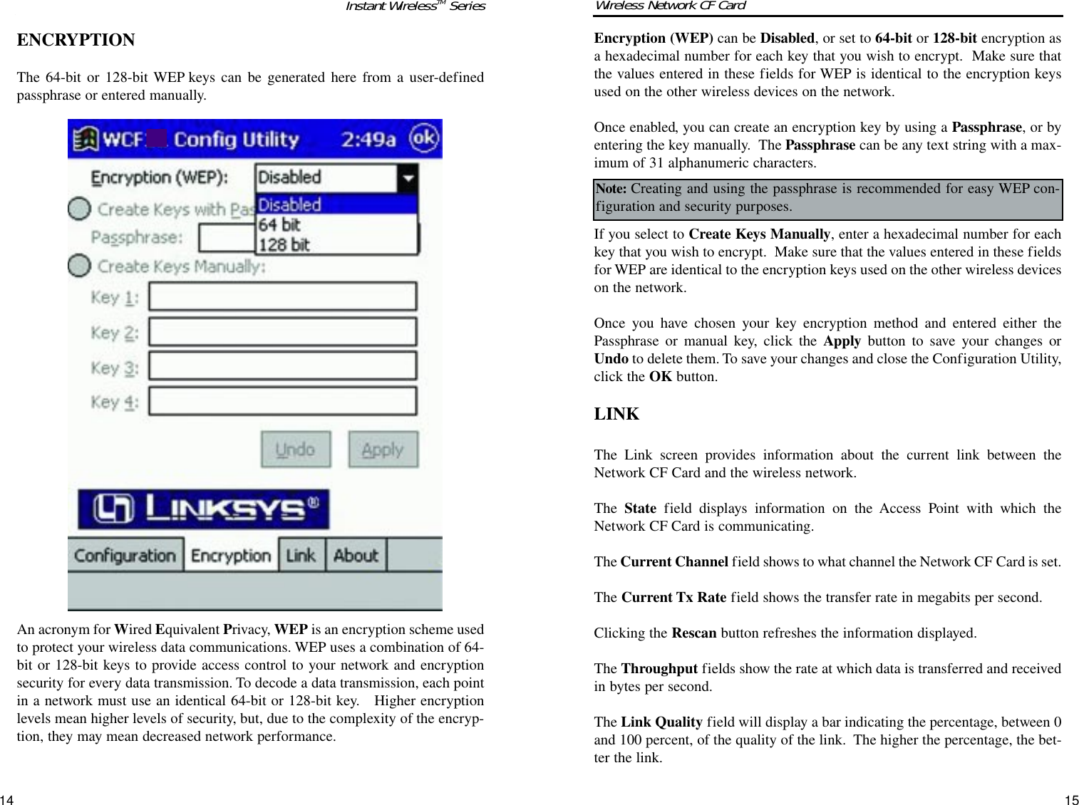 1514Encryption (WEP) can be Disabled, or set to 64-bit or 128-bit encryption asa hexadecimal number for each key that you wish to encrypt.  Make sure thatthe values entered in these fields for WEP is identical to the encryption keysused on the other wireless devices on the network. Once enabled, you can create an encryption key by using a Passphrase, or byentering the key manually. The Passphrase can be any text string with a max-imum of 31 alphanumeric characters.  If you select to Create Keys Manually, enter a hexadecimal number for eachkey that you wish to encrypt.  Make sure that the values entered in these fieldsfor WEP are identical to the encryption keys used on the other wireless deviceson the network. Once you have chosen your key encryption method and entered either thePassphrase or manual key, click the Apply button to save your changes orUndo to delete them. To save your changes and close the Configuration Utility,click the OK button.LINKThe Link screen provides information about the current link between theNetwork CF Card and the wireless network.The  State field displays information on the Access Point with which theNetwork CF Card is communicating.The Current Channel field shows to what channel the Network CF Card is set.The Current Tx Rate field shows the transfer rate in megabits per second.Clicking the Rescan button refreshes the information displayed.The Throughput fields show the rate at which data is transferred and receivedin bytes per second.The Link Quality field will display a bar indicating the percentage, between 0and 100 percent, of the quality of the link.  The higher the percentage, the bet-ter the link. Wireless Network CF CardNote: Creating and using the passphrase is recommended for easy WEP con-figuration and security purposes.ENCRYPTIONThe 64-bit or 128-bit WEP keys can be generated here from a user-definedpassphrase or entered manually.An acronym for Wired Equivalent Privacy, WEP is an encryption scheme usedto protect your wireless data communications. WEP uses a combination of 64-bit or 128-bit keys to provide access control to your network and encryptionsecurity for every data transmission. To decode a data transmission, each pointin a network must use an identical 64-bit or 128-bit key.   Higher encryptionlevels mean higher levels of security, but, due to the complexity of the encryp-tion, they may mean decreased network performance. Instant WirelessTM Series