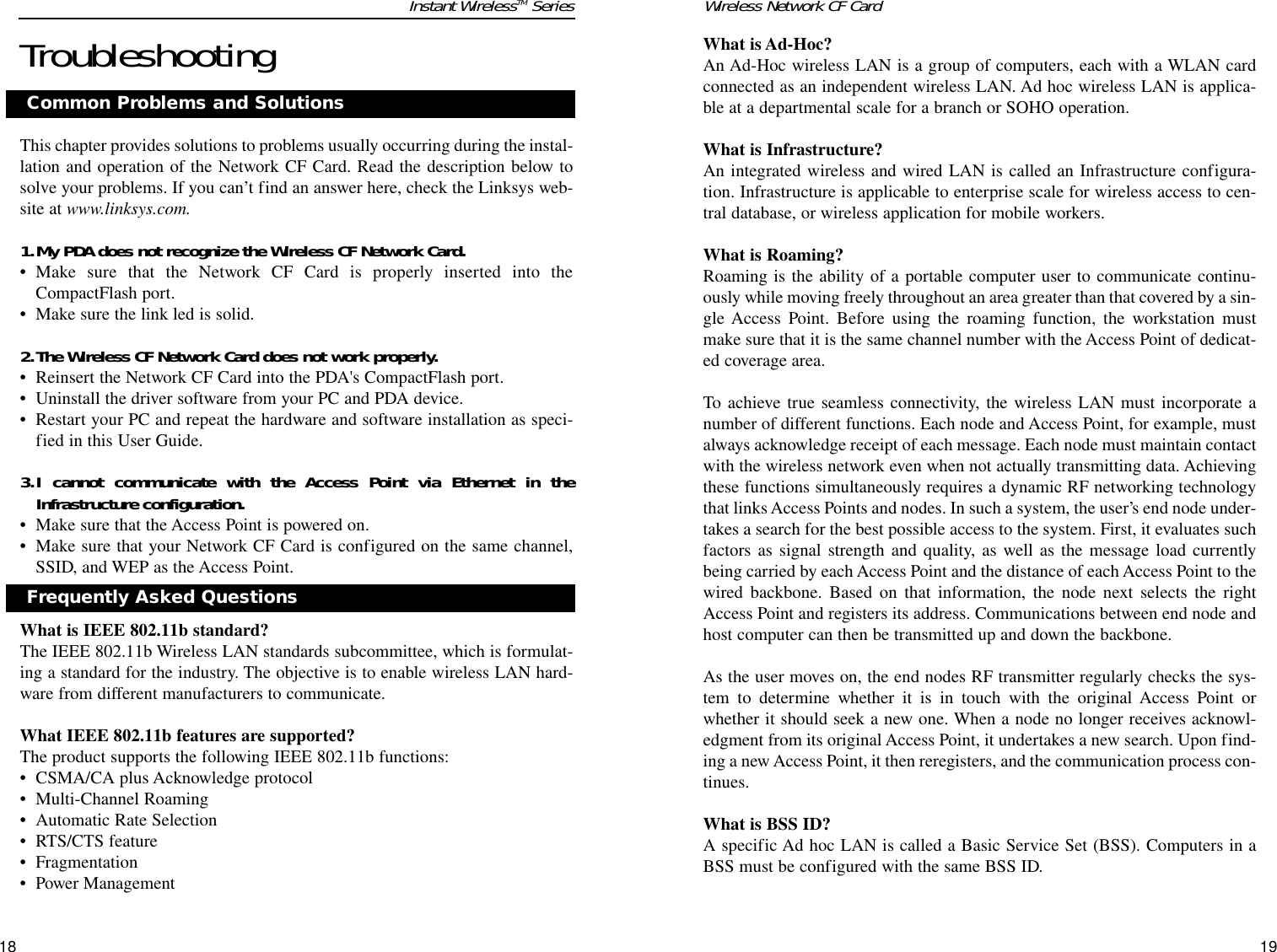 What is Ad-Hoc?An Ad-Hoc wireless LAN is a group of computers, each with a WLAN cardconnected as an independent wireless LAN. Ad hoc wireless LAN is applica-ble at a departmental scale for a branch or SOHO operation.What is Infrastructure?An integrated wireless and wired LAN is called an Infrastructure configura-tion. Infrastructure is applicable to enterprise scale for wireless access to cen-tral database, or wireless application for mobile workers.What is Roaming?Roaming is the ability of a portable computer user to communicate continu-ously while moving freely throughout an area greater than that covered by a sin-gle Access Point. Before using the roaming function, the workstation mustmake sure that it is the same channel number with the Access Point of dedicat-ed coverage area. To achieve true seamless connectivity, the wireless LAN must incorporate anumber of different functions. Each node and Access Point, for example, mustalways acknowledge receipt of each message. Each node must maintain contactwith the wireless network even when not actually transmitting data. Achievingthese functions simultaneously requires a dynamic RF networking technologythat links Access Points and nodes. In such a system, the user’s end node under-takes a search for the best possible access to the system. First, it evaluates suchfactors as signal strength and quality, as well as the message load currentlybeing carried by each Access Point and the distance of each Access Point to thewired backbone. Based on that information, the node next selects the rightAccess Point and registers its address. Communications between end node andhost computer can then be transmitted up and down the backbone.As the user moves on, the end nodes RF transmitter regularly checks the sys-tem to determine whether it is in touch with the original Access Point orwhether it should seek a new one. When a node no longer receives acknowl-edgment from its original Access Point, it undertakes a new search. Upon find-ing a new Access Point, it then reregisters, and the communication process con-tinues.What is BSS ID?A specific Ad hoc LAN is called a Basic Service Set (BSS). Computers in aBSS must be configured with the same BSS ID.1918Wireless Network CF CardTroubleshootingThis chapter provides solutions to problems usually occurring during the instal-lation and operation of the Network CF Card. Read the description below tosolve your problems. If you can’t find an answer here, check the Linksys web-site at www.linksys.com.1.My PDA does not recognize the Wireless CF Network Card.• Make sure that the Network CF Card is properly inserted into theCompactFlash port.• Make sure the link led is solid.2.The Wireless CF Network Card does not work properly.• Reinsert the Network CF Card into the PDA&apos;s CompactFlash port.• Uninstall the driver software from your PC and PDA device.• Restart your PC and repeat the hardware and software installation as speci-fied in this User Guide.3.I cannot communicate with the Access Point via Ethernet in theInfrastructure configuration.• Make sure that the Access Point is powered on.• Make sure that your Network CF Card is configured on the same channel,SSID, and WEP as the Access Point.What is IEEE 802.11b standard?The IEEE 802.11b Wireless LAN standards subcommittee, which is formulat-ing a standard for the industry. The objective is to enable wireless LAN hard-ware from different manufacturers to communicate. What IEEE 802.11b features are supported?The product supports the following IEEE 802.11b functions: • CSMA/CA plus Acknowledge protocol • Multi-Channel Roaming • Automatic Rate Selection • RTS/CTS feature • Fragmentation • Power Management Common Problems and SolutionsFrequently Asked QuestionsInstant WirelessTM Series