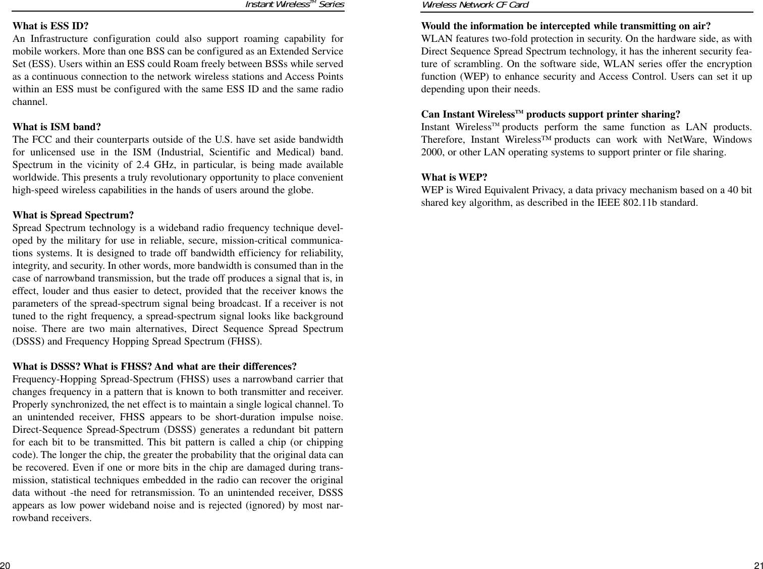 Would the information be intercepted while transmitting on air?WLAN features two-fold protection in security. On the hardware side, as withDirect Sequence Spread Spectrum technology, it has the inherent security fea-ture of scrambling. On the software side, WLAN series offer the encryptionfunction (WEP) to enhance security and Access Control. Users can set it updepending upon their needs.Can Instant WirelessTM products support printer sharing?Instant WirelessTM products perform the same function as LAN products.Therefore, Instant Wireless™ products can work with NetWare, Windows2000, or other LAN operating systems to support printer or file sharing.What is WEP?WEP is Wired Equivalent Privacy, a data privacy mechanism based on a 40 bitshared key algorithm, as described in the IEEE 802.11b standard. 21What is ESS ID?An Infrastructure configuration could also support roaming capability formobile workers. More than one BSS can be configured as an Extended ServiceSet (ESS). Users within an ESS could Roam freely between BSSs while servedas a continuous connection to the network wireless stations and Access Pointswithin an ESS must be configured with the same ESS ID and the same radiochannel.What is ISM band?The FCC and their counterparts outside of the U.S. have set aside bandwidthfor unlicensed use in the ISM (Industrial, Scientific and Medical) band.Spectrum in the vicinity of 2.4 GHz, in particular, is being made availableworldwide. This presents a truly revolutionary opportunity to place convenienthigh-speed wireless capabilities in the hands of users around the globe. What is Spread Spectrum?Spread Spectrum technology is a wideband radio frequency technique devel-oped by the military for use in reliable, secure, mission-critical communica-tions systems. It is designed to trade off bandwidth efficiency for reliability,integrity, and security. In other words, more bandwidth is consumed than in thecase of narrowband transmission, but the trade off produces a signal that is, ineffect, louder and thus easier to detect, provided that the receiver knows theparameters of the spread-spectrum signal being broadcast. If a receiver is nottuned to the right frequency, a spread-spectrum signal looks like backgroundnoise. There are two main alternatives, Direct Sequence Spread Spectrum(DSSS) and Frequency Hopping Spread Spectrum (FHSS).What is DSSS? What is FHSS? And what are their differences?Frequency-Hopping Spread-Spectrum (FHSS) uses a narrowband carrier thatchanges frequency in a pattern that is known to both transmitter and receiver.Properly synchronized, the net effect is to maintain a single logical channel. Toan unintended receiver, FHSS appears to be short-duration impulse noise.Direct-Sequence Spread-Spectrum (DSSS) generates a redundant bit patternfor each bit to be transmitted. This bit pattern is called a chip (or chippingcode). The longer the chip, the greater the probability that the original data canbe recovered. Even if one or more bits in the chip are damaged during trans-mission, statistical techniques embedded in the radio can recover the originaldata without -the need for retransmission. To an unintended receiver, DSSSappears as low power wideband noise and is rejected (ignored) by most nar-rowband receivers. 20Wireless Network CF CardInstant WirelessTM Series