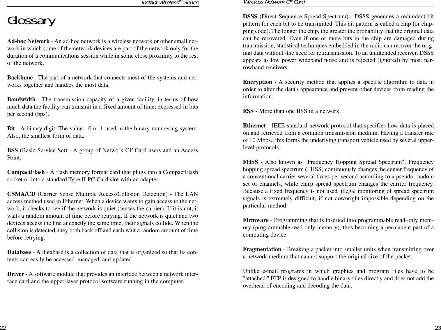 22DSSS (Direct-Sequence Spread-Spectrum) - DSSS generates a redundant bitpattern for each bit to be transmitted. This bit pattern is called a chip (or chip-ping code). The longer the chip, the greater the probability that the original datacan be recovered. Even if one or more bits in the chip are damaged duringtransmission, statistical techniques embedded in the radio can recover the orig-inal data without -the need for retransmission. To an unintended receiver, DSSSappears as low power wideband noise and is rejected (ignored) by most nar-rowband receivers. Encryption - A security method that applies a specific algorithm to data inorder to alter the data&apos;s appearance and prevent other devices from reading theinformation. ESS - More than one BSS in a network.Ethernet - IEEE standard network protocol that specifies how data is placedon and retrieved from a common transmission medium. Having a transfer rateof 10 Mbps., this forms the underlying transport vehicle used by several upper-level protocols.FHSS - Also known as &quot;Frequency Hopping Spread Spectrum&quot;. Frequencyhopping spread spectrum (FHSS) continuously changes the center frequency ofa conventional carrier several times per second according to a pseudo-randomset of channels, while chirp spread spectrum changes the carrier frequency.Because a fixed frequency is not used, illegal monitoring of spread spectrumsignals is extremely difficult, if not downright impossible depending on theparticular method.Firmware - Programming that is inserted into programmable read-only mem-ory (programmable read-only memory), thus becoming a permanent part of acomputing device. Fragmentation - Breaking a packet into smaller units when transmitting overa network medium that cannot support the original size of the packet. Unlike e-mail programs in which graphics and program files have to be&quot;attached,&quot; FTP is designed to handle binary files directly and does not add theoverhead of encoding and decoding the data.Wireless Network CF CardGlossaryAd-hoc Network - An ad-hoc network is a wireless network or other small net-work in which some of the network devices are part of the network only for theduration of a communications session while in some close proximity to the restof the network.Backbone - The part of a network that connects most of the systems and net-works together and handles the most data.Bandwidth - The transmission capacity of a given facility, in terms of howmuch data the facility can transmit in a fixed amount of time; expressed in bitsper second (bps).Bit - A binary digit. The value - 0 or 1-used in the binary numbering system.Also, the smallest form of data.BSS (Basic Service Set) - A group of Network CF Card users and an AccessPoint.CompactFlash - A flash memory format card that plugs into a CompactFlashsocket or into a standard Type II PC Card slot with an adapter.  CSMA/CD (Carrier Sense Multiple Access/Collision Detection) - The LANaccess method used in Ethernet. When a device wants to gain access to the net-work, it checks to see if the network is quiet (senses the carrier). If it is not, itwaits a random amount of time before retrying. If the network is quiet and twodevices access the line at exactly the same time, their signals collide. When thecollision is detected, they both back off and each wait a random amount of timebefore retrying. Database - A database is a collection of data that is organized so that its con-tents can easily be accessed, managed, and updated. Driver - A software module that provides an interface between a network inter-face card and the upper-layer protocol software running in the computer.23Instant WirelessTM Series