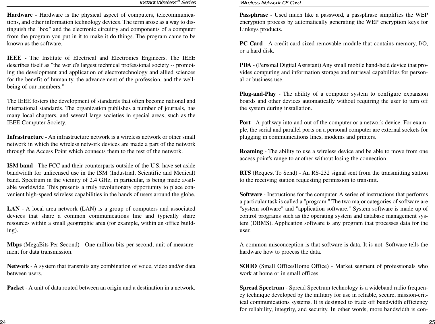 24Passphrase - Used much like a password, a passphrase simplifies the WEPencryption process by automatically generating the WEP encryption keys forLinksys products.PC Card - A credit-card sized removable module that contains memory, I/O,or a hard disk. PDA - (Personal Digital Assistant) Any small mobile hand-held device that pro-vides computing and information storage and retrieval capabilities for person-al or business use.  Plug-and-Play - The ability of a computer system to configure expansionboards and other devices automatically without requiring the user to turn offthe system during installation.Port - A pathway into and out of the computer or a network device. For exam-ple, the serial and parallel ports on a personal computer are external sockets forplugging in communications lines, modems and printers. Roaming - The ability to use a wireless device and be able to move from oneaccess point&apos;s range to another without losing the connection.RTS (Request To Send) - An RS-232 signal sent from the transmitting stationto the receiving station requesting permission to transmit. Software - Instructions for the computer. A series of instructions that performsa particular task is called a &quot;program.&quot; The two major categories of software are&quot;system software&quot; and &quot;application software.&quot; System software is made up ofcontrol programs such as the operating system and database management sys-tem (DBMS). Application software is any program that processes data for theuser.A common misconception is that software is data. It is not. Software tells thehardware how to process the data.SOHO (Small Office/Home Office) - Market segment of professionals whowork at home or in small offices.Spread Spectrum - Spread Spectrum technology is a wideband radio frequen-cy technique developed by the military for use in reliable, secure, mission-crit-ical communications systems. It is designed to trade off bandwidth efficiencyfor reliability, integrity, and security. In other words, more bandwidth is con-Wireless Network CF CardHardware - Hardware is the physical aspect of computers, telecommunica-tions, and other information technology devices. The term arose as a way to dis-tinguish the &quot;box&quot; and the electronic circuitry and components of a computerfrom the program you put in it to make it do things. The program came to beknown as the software.IEEE - The Institute of Electrical and Electronics Engineers. The IEEEdescribes itself as &quot;the world&apos;s largest technical professional society -- promot-ing the development and application of electrotechnology and allied sciencesfor the benefit of humanity, the advancement of the profession, and the well-being of our members.&quot; The IEEE fosters the development of standards that often become national andinternational standards. The organization publishes a number of journals, hasmany local chapters, and several large societies in special areas, such as theIEEE Computer Society.Infrastructure - An infrastructure network is a wireless network or other smallnetwork in which the wireless network devices are made a part of the networkthrough the Access Point which connects them to the rest of the network.ISM band - The FCC and their counterparts outside of the U.S. have set asidebandwidth for unlicensed use in the ISM (Industrial, Scientific and Medical)band. Spectrum in the vicinity of 2.4 GHz, in particular, is being made avail-able worldwide. This presents a truly revolutionary opportunity to place con-venient high-speed wireless capabilities in the hands of users around the globe.LAN - A local area network (LAN) is a group of computers and associateddevices that share a common communications line and typically shareresources within a small geographic area (for example, within an office build-ing). Mbps (MegaBits Per Second) - One million bits per second; unit of measure-ment for data transmission.Network - A system that transmits any combination of voice, video and/or databetween users. Packet - A unit of data routed between an origin and a destination in a network.25Instant WirelessTM Series