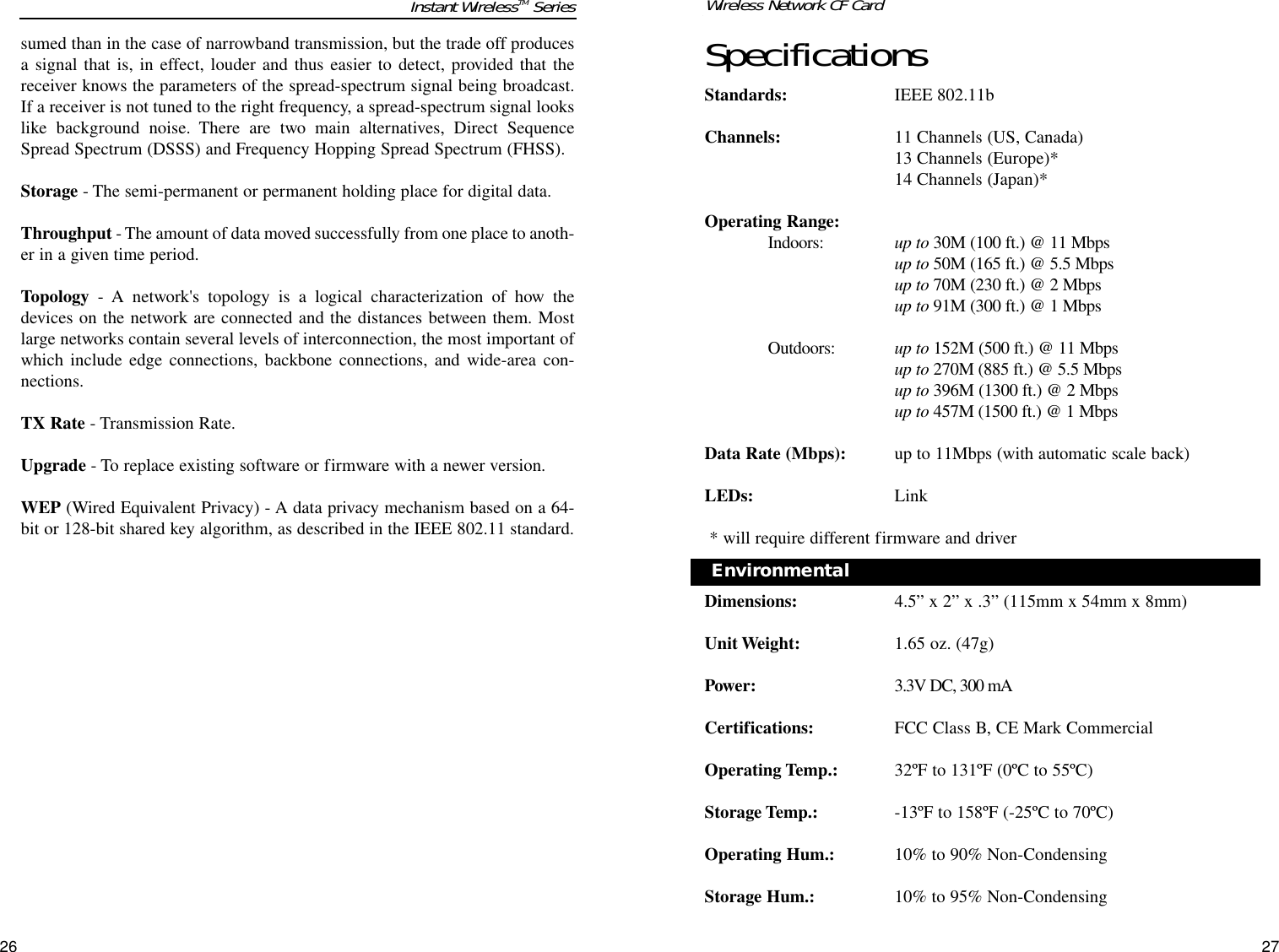 SpecificationsStandards: IEEE 802.11b Channels: 11 Channels (US, Canada)13 Channels (Europe)*14 Channels (Japan)*Operating Range:Indoors:  up to 30M (100 ft.) @ 11 Mbpsup to 50M (165 ft.) @ 5.5 Mbpsup to 70M (230 ft.) @ 2 Mbps up to 91M (300 ft.) @ 1 MbpsOutdoors: up to 152M (500 ft.) @ 11 Mbpsup to 270M (885 ft.) @ 5.5 Mbpsup to 396M (1300 ft.) @ 2 Mbpsup to 457M (1500 ft.) @ 1 MbpsData Rate (Mbps): up to 11Mbps (with automatic scale back)LEDs: Link* will require different firmware and driverDimensions: 4.5” x 2” x .3” (115mm x 54mm x 8mm)Unit Weight: 1.65 oz. (47g)Power: 3.3V DC, 300 mACertifications: FCC Class B, CE Mark Commercial Operating Temp.: 32ºF to 131ºF (0ºC to 55ºC)Storage Temp.: -13ºF to 158ºF (-25ºC to 70ºC)Operating Hum.: 10% to 90% Non-CondensingStorage Hum.: 10% to 95% Non-Condensing27Environmental Wireless Network CF Cardsumed than in the case of narrowband transmission, but the trade off producesa signal that is, in effect, louder and thus easier to detect, provided that thereceiver knows the parameters of the spread-spectrum signal being broadcast.If a receiver is not tuned to the right frequency, a spread-spectrum signal lookslike background noise. There are two main alternatives, Direct SequenceSpread Spectrum (DSSS) and Frequency Hopping Spread Spectrum (FHSS).Storage - The semi-permanent or permanent holding place for digital data. Throughput - The amount of data moved successfully from one place to anoth-er in a given time period.Topology - A network&apos;s topology is a logical characterization of how thedevices on the network are connected and the distances between them. Mostlarge networks contain several levels of interconnection, the most important ofwhich include edge connections, backbone connections, and wide-area con-nections.TX Rate - Transmission Rate.Upgrade - To replace existing software or firmware with a newer version. WEP (Wired Equivalent Privacy) - A data privacy mechanism based on a 64-bit or 128-bit shared key algorithm, as described in the IEEE 802.11 standard. 26Instant WirelessTM Series