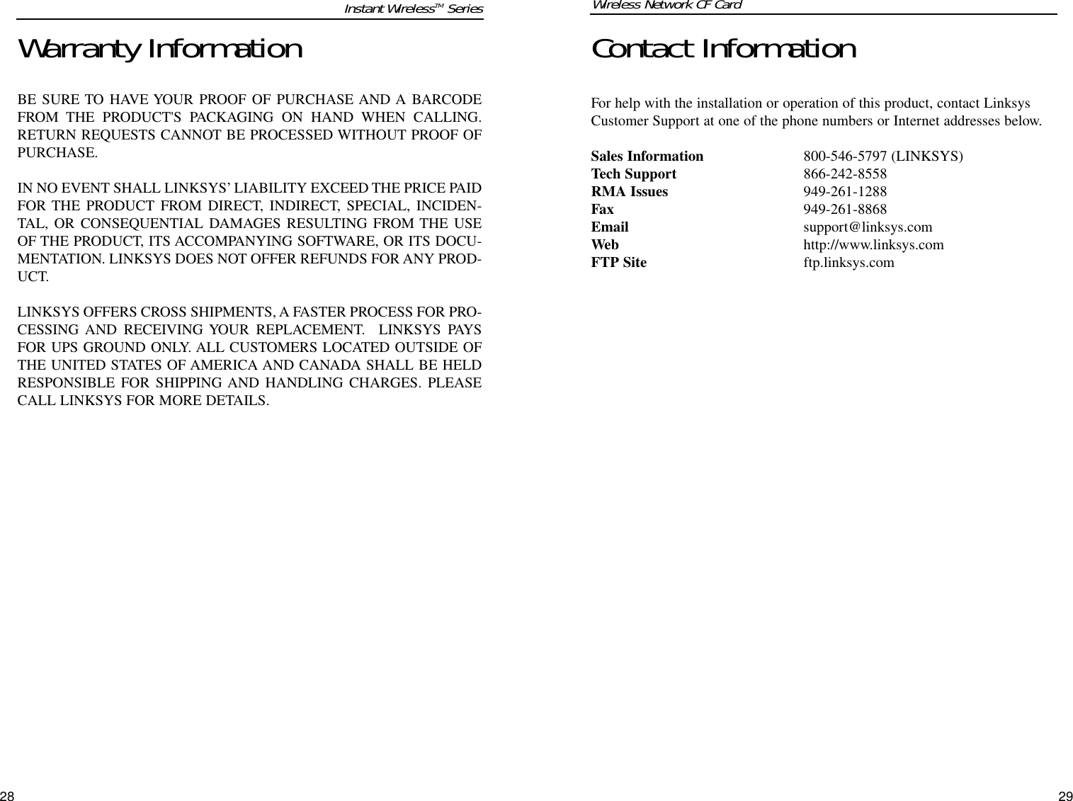 Contact InformationFor help with the installation or operation of this product, contact LinksysCustomer Support at one of the phone numbers or Internet addresses below.Sales Information 800-546-5797 (LINKSYS)Tech Support 866-242-8558RMA Issues 949-261-1288Fax 949-261-8868Email support@linksys.comWeb http://www.linksys.comFTP Site ftp.linksys.comWireless Network CF Card28Warranty InformationBE SURE TO HAVE YOUR PROOF OF PURCHASE AND A BARCODEFROM THE PRODUCT&apos;S PACKAGING ON HAND WHEN CALLING.RETURN REQUESTS CANNOT BE PROCESSED WITHOUT PROOF OFPURCHASE. IN NO EVENT SHALL LINKSYS’ LIABILITY EXCEED THE PRICE PAIDFOR THE PRODUCT FROM DIRECT, INDIRECT, SPECIAL, INCIDEN-TAL, OR CONSEQUENTIAL DAMAGES RESULTING FROM THE USEOF THE PRODUCT, ITS ACCOMPANYING SOFTWARE, OR ITS DOCU-MENTATION. LINKSYS DOES NOT OFFER REFUNDS FOR ANY PROD-UCT. LINKSYS OFFERS CROSS SHIPMENTS, A FASTER PROCESS FOR PRO-CESSING AND RECEIVING YOUR REPLACEMENT.  LINKSYS PAYSFOR UPS GROUND ONLY. ALL CUSTOMERS LOCATED OUTSIDE OFTHE UNITED STATES OF AMERICA AND CANADA SHALL BE HELDRESPONSIBLE FOR SHIPPING AND HANDLING CHARGES. PLEASECALL LINKSYS FOR MORE DETAILS.29Instant WirelessTM Series