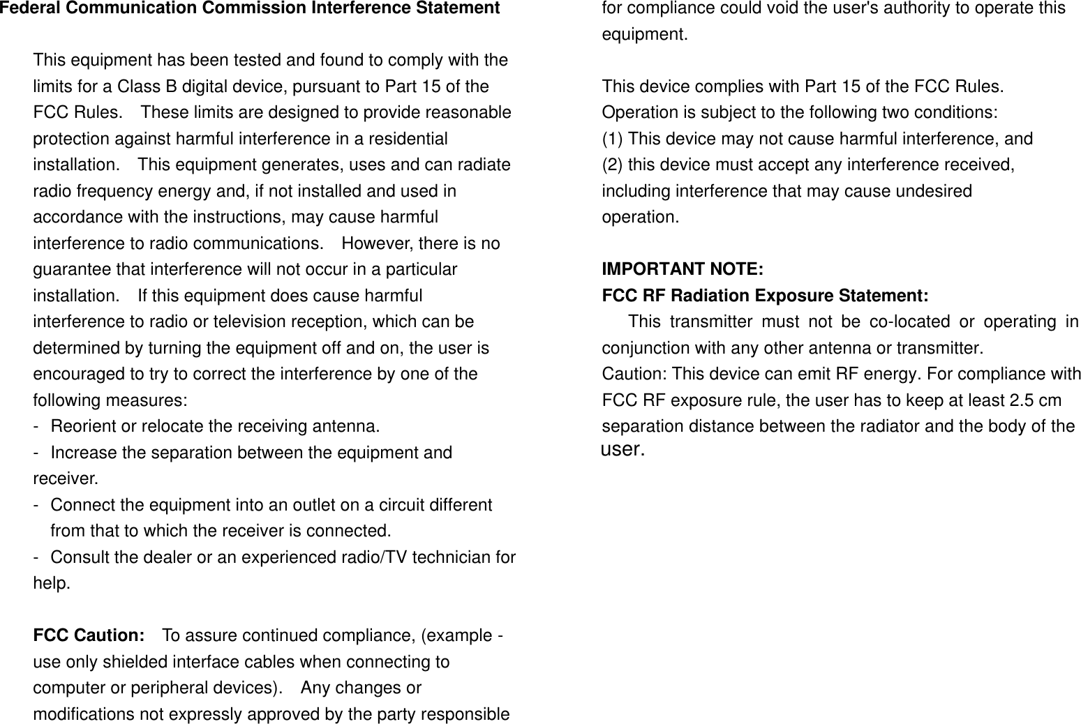  Federal Communication Commission Interference Statement  This equipment has been tested and found to comply with the limits for a Class B digital device, pursuant to Part 15 of the FCC Rules.  These limits are designed to provide reasonable protection against harmful interference in a residential installation.  This equipment generates, uses and can radiate radio frequency energy and, if not installed and used in accordance with the instructions, may cause harmful interference to radio communications.  However, there is no guarantee that interference will not occur in a particular installation.  If this equipment does cause harmful interference to radio or television reception, which can be determined by turning the equipment off and on, the user is encouraged to try to correct the interference by one of the following measures: - Reorient or relocate the receiving antenna. - Increase the separation between the equipment and receiver. - Connect the equipment into an outlet on a circuit different from that to which the receiver is connected. - Consult the dealer or an experienced radio/TV technician for help.  FCC Caution:   To assure continued compliance, (example - use only shielded interface cables when connecting to computer or peripheral devices).  Any changes or modifications not expressly approved by the party responsible for compliance could void the user&apos;s authority to operate this equipment.  This device complies with Part 15 of the FCC Rules.  Operation is subject to the following two conditions: (1) This device may not cause harmful interference, and (2) this device must accept any interference received, including interference that may cause undesired operation.  IMPORTANT NOTE:       FCC RF Radiation Exposure Statement:          This transmitter must not be co-located or operating in conjunction with any other antenna or transmitter. Caution: This device can emit RF energy. For compliance with FCC RF exposure rule, the user has to keep at least 2.5 cm separation distance between the radiator and the body of the       user.