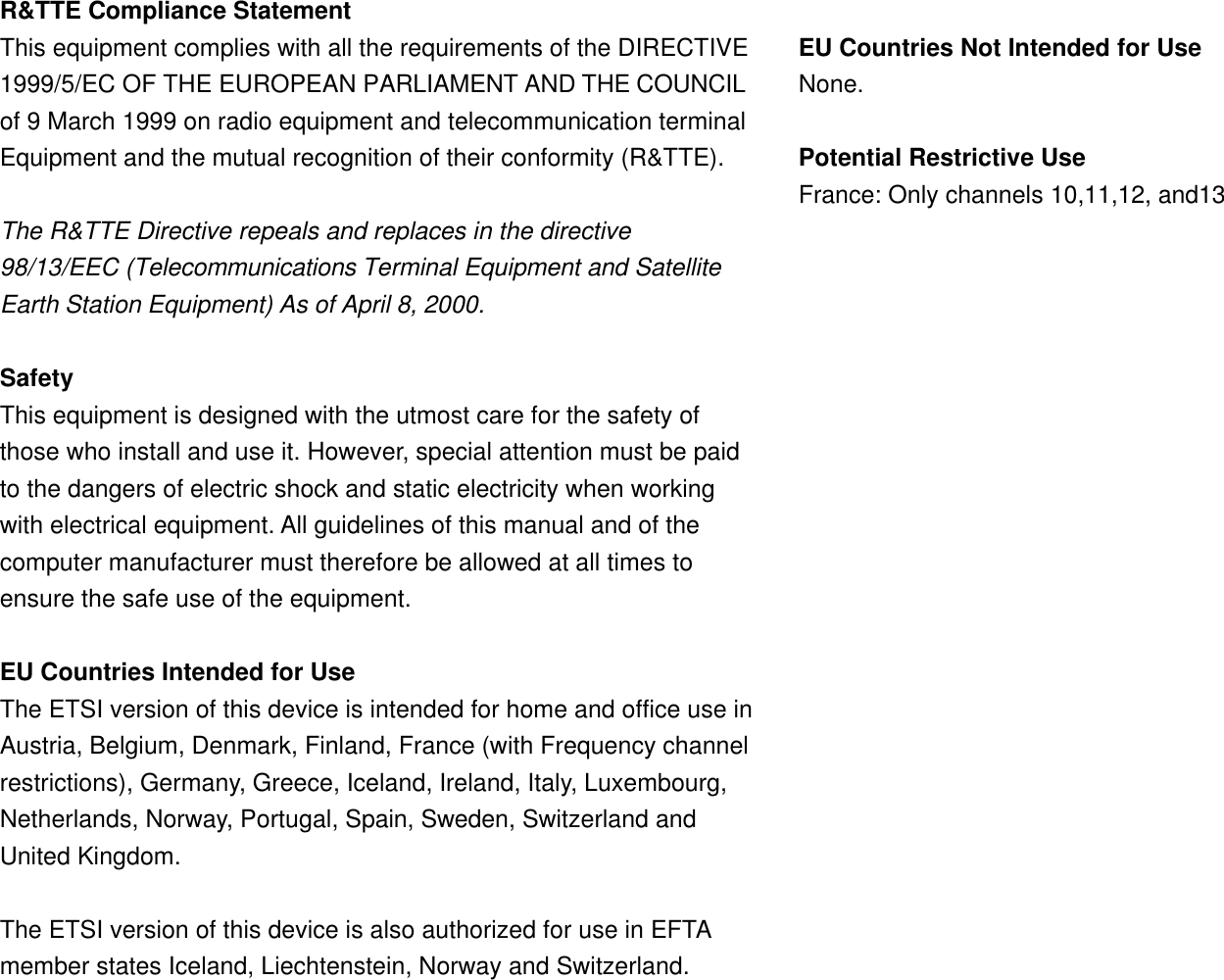  R&amp;TTE Compliance Statement This equipment complies with all the requirements of the DIRECTIVE 1999/5/EC OF THE EUROPEAN PARLIAMENT AND THE COUNCIL of 9 March 1999 on radio equipment and telecommunication terminal Equipment and the mutual recognition of their conformity (R&amp;TTE).  The R&amp;TTE Directive repeals and replaces in the directive 98/13/EEC (Telecommunications Terminal Equipment and Satellite Earth Station Equipment) As of April 8, 2000.  Safety This equipment is designed with the utmost care for the safety of those who install and use it. However, special attention must be paid to the dangers of electric shock and static electricity when working with electrical equipment. All guidelines of this manual and of the computer manufacturer must therefore be allowed at all times to ensure the safe use of the equipment.  EU Countries Intended for Use The ETSI version of this device is intended for home and office use in Austria, Belgium, Denmark, Finland, France (with Frequency channel restrictions), Germany, Greece, Iceland, Ireland, Italy, Luxembourg, Netherlands, Norway, Portugal, Spain, Sweden, Switzerland and United Kingdom.  The ETSI version of this device is also authorized for use in EFTA member states Iceland, Liechtenstein, Norway and Switzerland.   EU Countries Not Intended for Use None.  Potential Restrictive Use France: Only channels 10,11,12, and13   