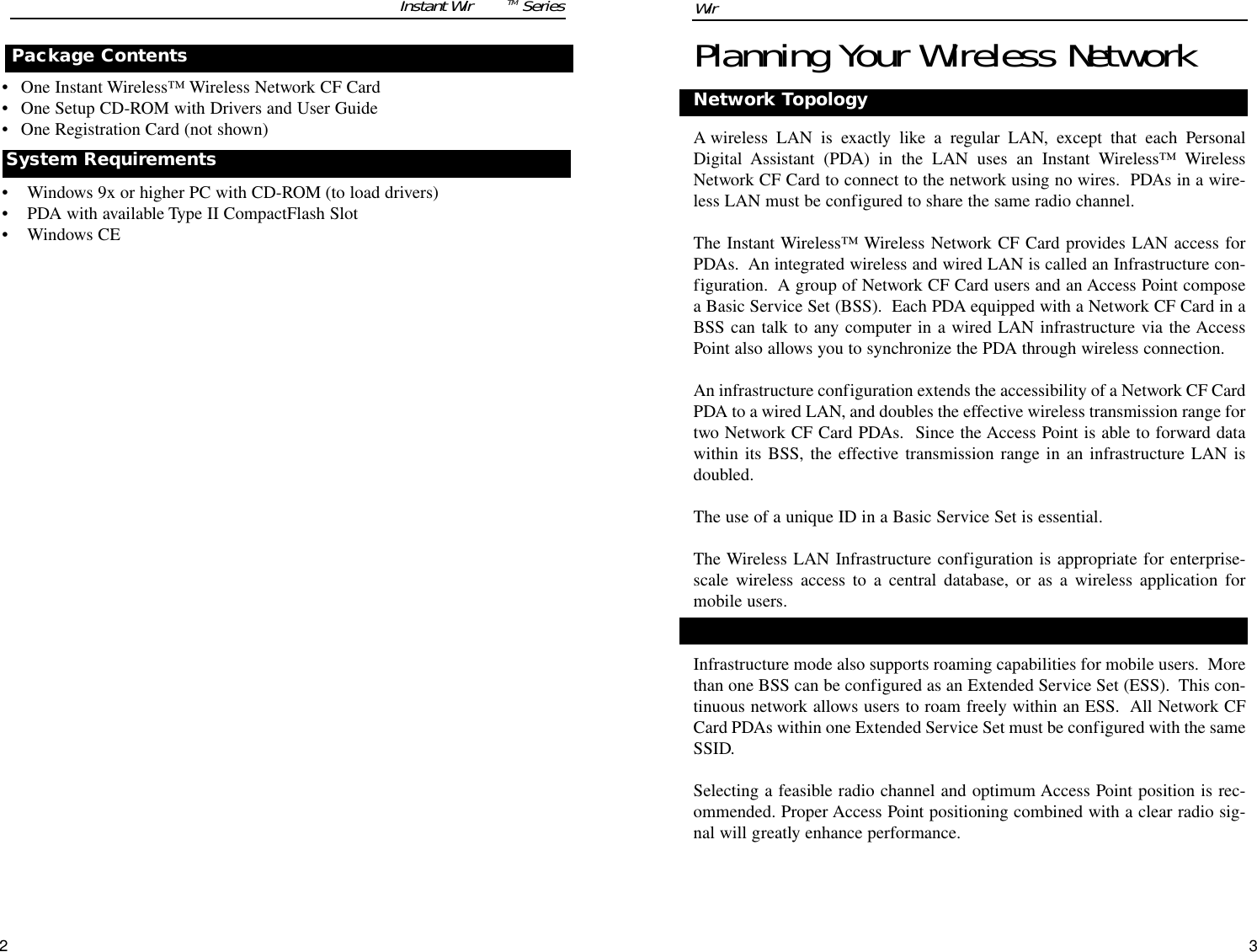 32Planning Your Wireless NetworkNetwork TopologyA wireless LAN is exactly like a regular LAN, except that each PersonalDigital Assistant (PDA) in the LAN uses an Instant Wireless™ WirelessNetwork CF Card to connect to the network using no wires.  PDAs in a wire-less LAN must be configured to share the same radio channel.The Instant Wireless™ Wireless Network CF Card provides LAN access forPDAs.  An integrated wireless and wired LAN is called an Infrastructure con-figuration.  A group of Network CF Card users and an Access Point composea Basic Service Set (BSS).  Each PDA equipped with a Network CF Card in aBSS can talk to any computer in a wired LAN infrastructure via the AccessPoint also allows you to synchronize the PDA through wireless connection.An infrastructure configuration extends the accessibility of a Network CF CardPDA to a wired LAN, and doubles the effective wireless transmission range fortwo Network CF Card PDAs.  Since the Access Point is able to forward datawithin its BSS, the effective transmission range in an infrastructure LAN isdoubled.The use of a unique ID in a Basic Service Set is essential.The Wireless LAN Infrastructure configuration is appropriate for enterprise-scale wireless access to a central database, or as a wireless application formobile users.Infrastructure mode also supports roaming capabilities for mobile users.  Morethan one BSS can be configured as an Extended Service Set (ESS).  This con-tinuous network allows users to roam freely within an ESS.  All Network CFCard PDAs within one Extended Service Set must be configured with the sameSSID.Selecting a feasible radio channel and optimum Access Point position is rec-ommended. Proper Access Point positioning combined with a clear radio sig-nal will greatly enhance performance.Roaming• One Instant Wireless™ Wireless Network CF Card• One Setup CD-ROM with Drivers and User Guide• One Registration Card (not shown)• Windows 9x or higher PC with CD-ROM (to load drivers)• PDA with available Type II CompactFlash Slot• Windows CEPackage ContentsSystem Requirements Instant WirelessTM Series Wireless Network CF Card