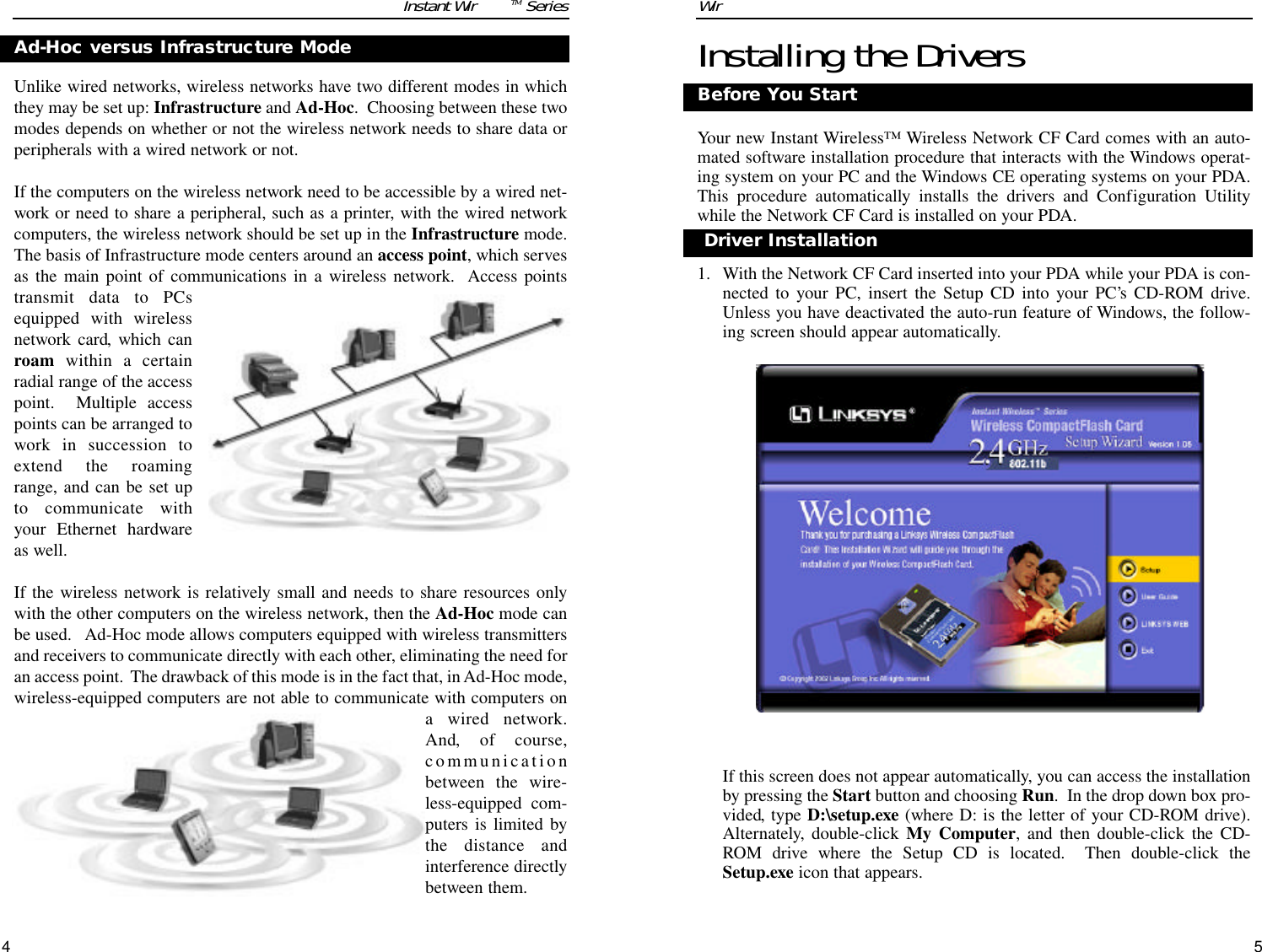 5Installing the DriversYour new Instant Wireless™ Wireless Network CF Card comes with an auto-mated software installation procedure that interacts with the Windows operat-ing system on your PC and the Windows CE operating systems on your PDA.This procedure automatically installs the drivers and Configuration Utilitywhile the Network CF Card is installed on your PDA.1. With the Network CF Card inserted into your PDA while your PDA is con-nected to your PC, insert the Setup CD into your PC’s CD-ROM drive.Unless you have deactivated the auto-run feature of Windows, the follow-ing screen should appear automatically.  If this screen does not appear automatically, you can access the installationby pressing the Start button and choosing Run.  In the drop down box pro-vided, type D:\setup.exe (where D: is the letter of your CD-ROM drive).Alternately, double-click My Computer, and then double-click the CD-ROM drive where the Setup CD is located.  Then double-click theSetup.exe icon that appears.Before You StartDriver InstallationWireless Network CF CardUnlike wired networks, wireless networks have two different modes in whichthey may be set up: Infrastructure and Ad-Hoc.  Choosing between these twomodes depends on whether or not the wireless network needs to share data orperipherals with a wired network or not.If the computers on the wireless network need to be accessible by a wired net-work or need to share a peripheral, such as a printer, with the wired networkcomputers, the wireless network should be set up in the Infrastructure mode.The basis of Infrastructure mode centers around an access point, which servesas the main point of communications in a wireless network.  Access pointstransmit data to PCsequipped with wirelessnetwork card, which canroam within a certainradial range of the accesspoint.  Multiple accesspoints can be arranged towork in succession toextend the roamingrange, and can be set upto communicate withyour Ethernet hardwareas well. If the wireless network is relatively small and needs to share resources onlywith the other computers on the wireless network, then the Ad-Hoc mode canbe used.   Ad-Hoc mode allows computers equipped with wireless transmittersand receivers to communicate directly with each other, eliminating the need foran access point.  The drawback of this mode is in the fact that, in Ad-Hoc mode,wireless-equipped computers are not able to communicate with computers ona wired network.And, of course,communicationbetween the wire-less-equipped com-puters is limited bythe distance andinterference directlybetween them.Ad-Hoc versus Infrastructure Mode4Instant WirelessTM Series