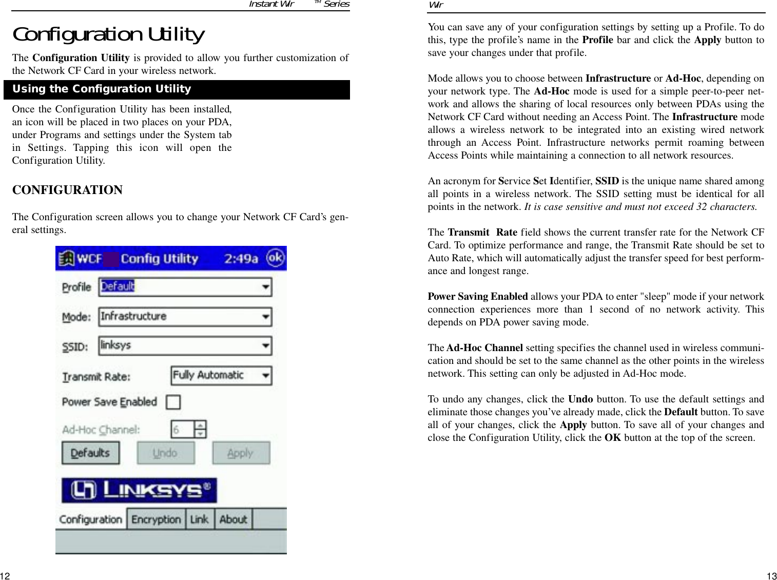 12You can save any of your configuration settings by setting up a Profile. To dothis, type the profile’s name in the Profile bar and click the Apply button tosave your changes under that profile.Mode allows you to choose between Infrastructure or Ad-Hoc, depending onyour network type. The Ad-Hoc mode is used for a simple peer-to-peer net-work and allows the sharing of local resources only between PDAs using theNetwork CF Card without needing an Access Point. The Infrastructure modeallows a wireless network to be integrated into an existing wired networkthrough an Access Point. Infrastructure networks permit roaming betweenAccess Points while maintaining a connection to all network resources.An acronym for Service Set Identifier, SSID is the unique name shared amongall points in a wireless network. The SSID setting must be identical for allpoints in the network. It is case sensitive and must not exceed 32 characters.The Transmit  Rate field shows the current transfer rate for the Network CFCard. To optimize performance and range, the Transmit Rate should be set toAuto Rate, which will automatically adjust the transfer speed for best perform-ance and longest range.Power Saving Enabled allows your PDA to enter &quot;sleep&quot; mode if your networkconnection experiences more than 1 second of no network activity. Thisdepends on PDA power saving mode.The Ad-Hoc Channel setting specifies the channel used in wireless communi-cation and should be set to the same channel as the other points in the wirelessnetwork. This setting can only be adjusted in Ad-Hoc mode.To undo any changes, click the Undo button. To use the default settings andeliminate those changes you’ve already made, click the Default button. To saveall of your changes, click the Apply button. To save all of your changes andclose the Configuration Utility, click the OK button at the top of the screen.13Wireless Network CF CardConfiguration UtilityThe Configuration Utility is provided to allow you further customization ofthe Network CF Card in your wireless network.Once the Configuration Utility has been installed,an icon will be placed in two places on your PDA,under Programs and settings under the System tabin Settings. Tapping this icon will open theConfiguration Utility.  CONFIGURATIONThe Configuration screen allows you to change your Network CF Card’s gen-eral settings.Instant WirelessTM SeriesUsing the Configuration Utility