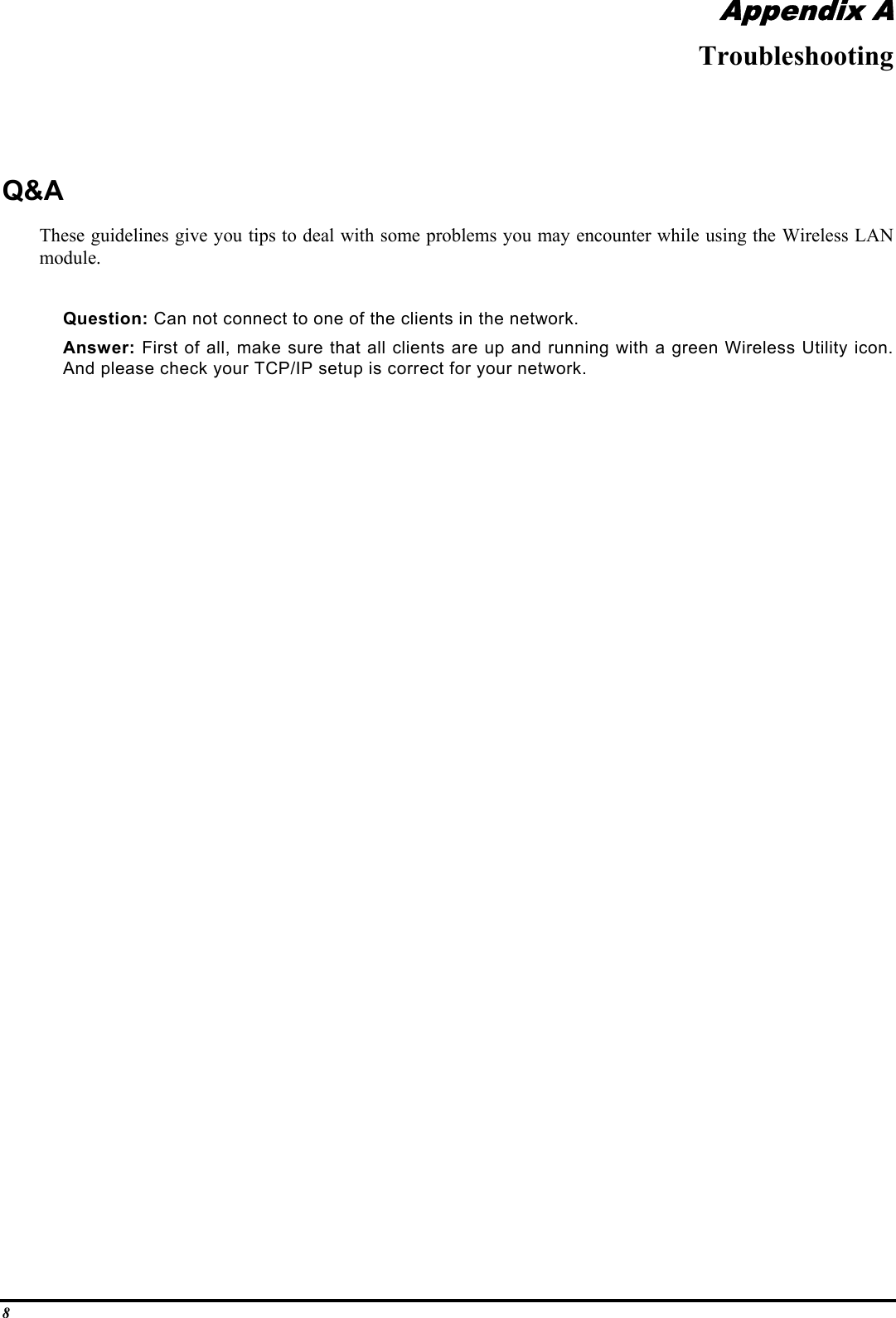 8Appendix ATroubleshootingQ&amp;AThese guidelines give you tips to deal with some problems you may encounter while using the Wireless LANmodule.Question: Can not connect to one of the clients in the network.Answer: First of all, make sure that all clients are up and running with a green Wireless Utility icon.And please check your TCP/IP setup is correct for your network.