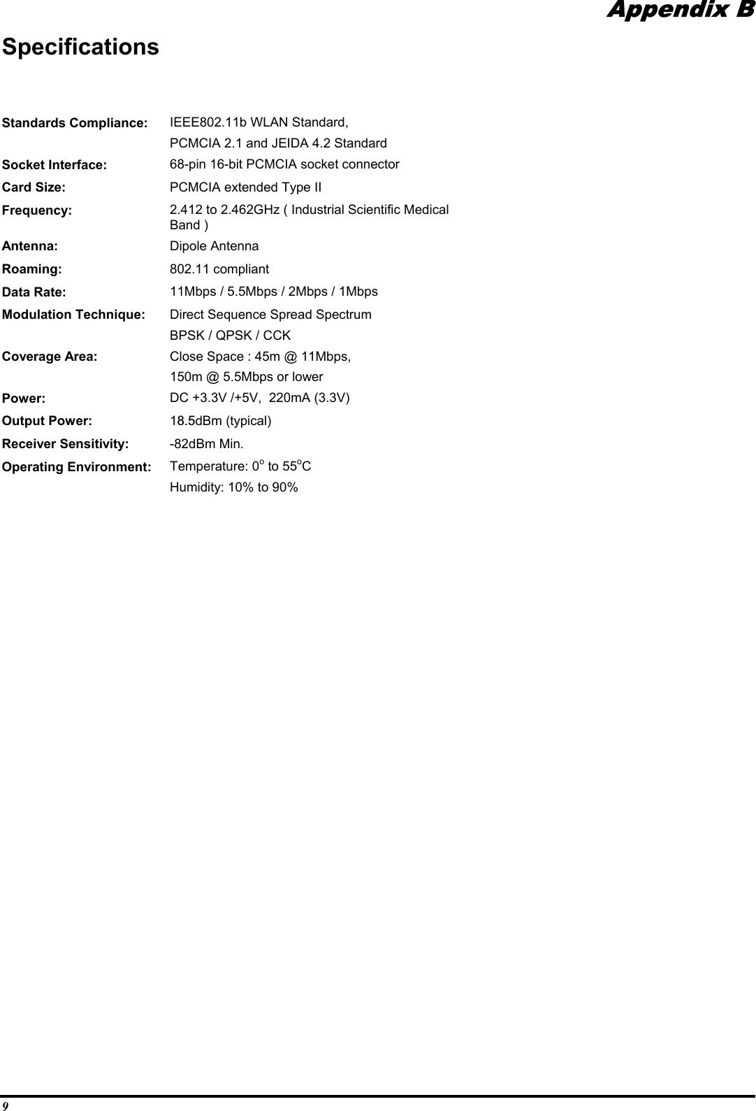 9Appendix BSpecificationsStandards Compliance: IEEE802.11b WLAN Standard,PCMCIA 2.1 and JEIDA 4.2 StandardSocket Interface: 68-pin 16-bit PCMCIA socket connectorCard Size: PCMCIA extended Type IIFrequency: 2.412 to 2.462GHz ( Industrial Scientific MedicalBand )Antenna: Dipole AntennaRoaming: 802.11 compliantData Rate: 11Mbps / 5.5Mbps / 2Mbps / 1MbpsModulation Technique: Direct Sequence Spread SpectrumBPSK / QPSK / CCKCoverage Area: Close Space : 45m @ 11Mbps,150m @ 5.5Mbps or lowerPower: DC +3.3V /+5V,  220mA (3.3V)Output Power: 18.5dBm (typical)Receiver Sensitivity: -82dBm Min.Operating Environment: Temperature: 0o to 55oCHumidity: 10% to 90%