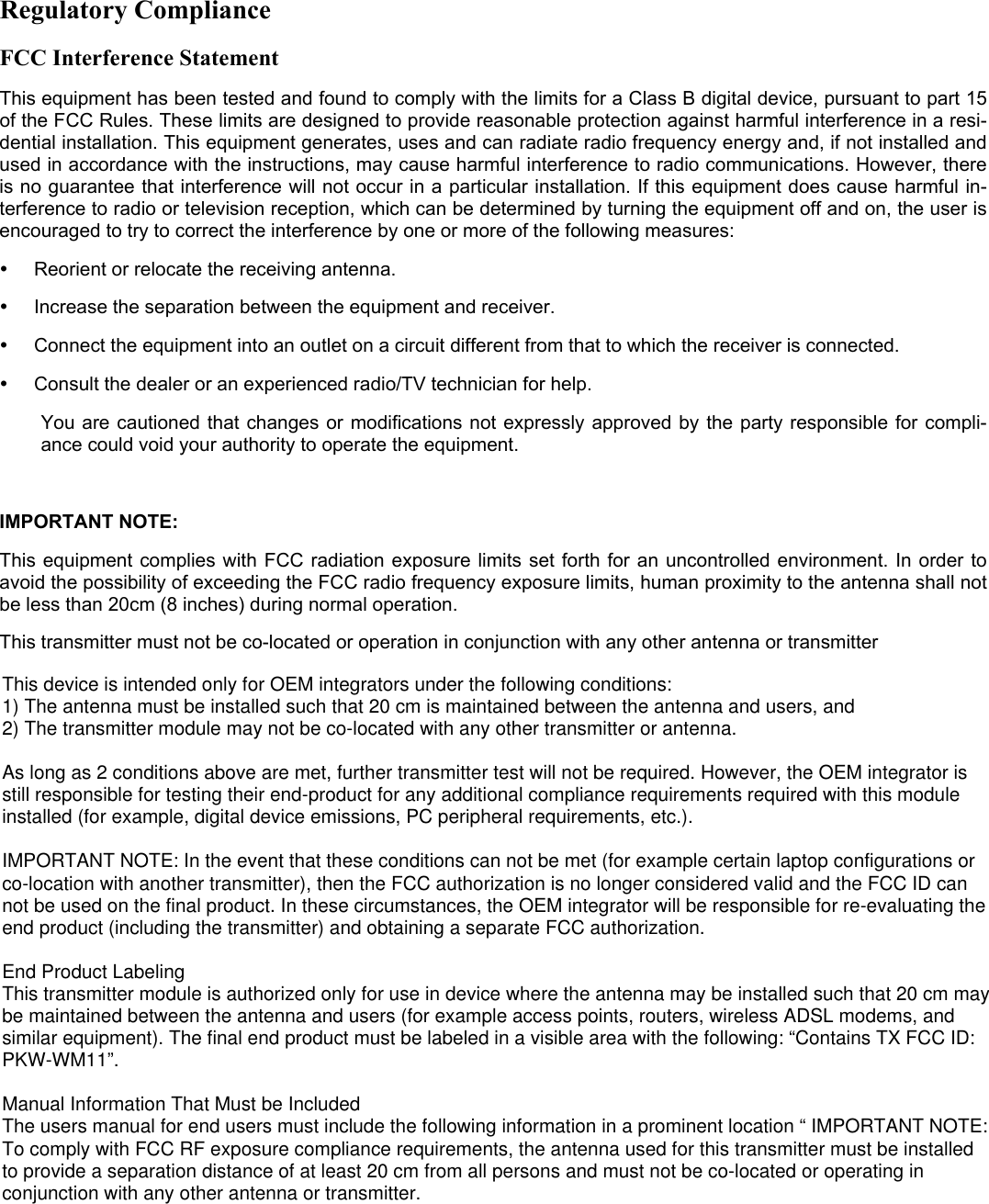 Regulatory ComplianceFCC Interference StatementThis equipment has been tested and found to comply with the limits for a Class B digital device, pursuant to part 15of the FCC Rules. These limits are designed to provide reasonable protection against harmful interference in a resi-dential installation. This equipment generates, uses and can radiate radio frequency energy and, if not installed andused in accordance with the instructions, may cause harmful interference to radio communications. However, thereis no guarantee that interference will not occur in a particular installation. If this equipment does cause harmful in-terference to radio or television reception, which can be determined by turning the equipment off and on, the user isencouraged to try to correct the interference by one or more of the following measures:y  Reorient or relocate the receiving antenna.y  Increase the separation between the equipment and receiver.y  Connect the equipment into an outlet on a circuit different from that to which the receiver is connected.y  Consult the dealer or an experienced radio/TV technician for help.You are cautioned that changes or modifications not expressly approved by the party responsible for compli-ance could void your authority to operate the equipment.IMPORTANT NOTE:This equipment complies with FCC radiation exposure limits set forth for an uncontrolled environment. In order toavoid the possibility of exceeding the FCC radio frequency exposure limits, human proximity to the antenna shall notbe less than 20cm (8 inches) during normal operation.This transmitter must not be co-located or operation in conjunction with any other antenna or transmitterThis device is intended only for OEM integrators under the following conditions:1) The antenna must be installed such that 20 cm is maintained between the antenna and users, and 2) The transmitter module may not be co-located with any other transmitter or antenna.As long as 2 conditions above are met, further transmitter test will not be required. However, the OEM integrator is still responsible for testing their end-product for any additional compliance requirements required with this module installed (for example, digital device emissions, PC peripheral requirements, etc.).IMPORTANT NOTE: In the event that these conditions can not be met (for example certain laptop configurations or co-location with another transmitter), then the FCC authorization is no longer considered valid and the FCC ID can not be used on the final product. In these circumstances, the OEM integrator will be responsible for re-evaluating the end product (including the transmitter) and obtaining a separate FCC authorization.End Product LabelingThis transmitter module is authorized only for use in device where the antenna may be installed such that 20 cm may be maintained between the antenna and users (for example access points, routers, wireless ADSL modems, and similar equipment). The final end product must be labeled in a visible area with the following: “Contains TX FCC ID: PKW-WM11”.Manual Information That Must be IncludedThe users manual for end users must include the following information in a prominent location “ IMPORTANT NOTE: To comply with FCC RF exposure compliance requirements, the antenna used for this transmitter must be installed to provide a separation distance of at least 20 cm from all persons and must not be co-located or operating in conjunction with any other antenna or transmitter.