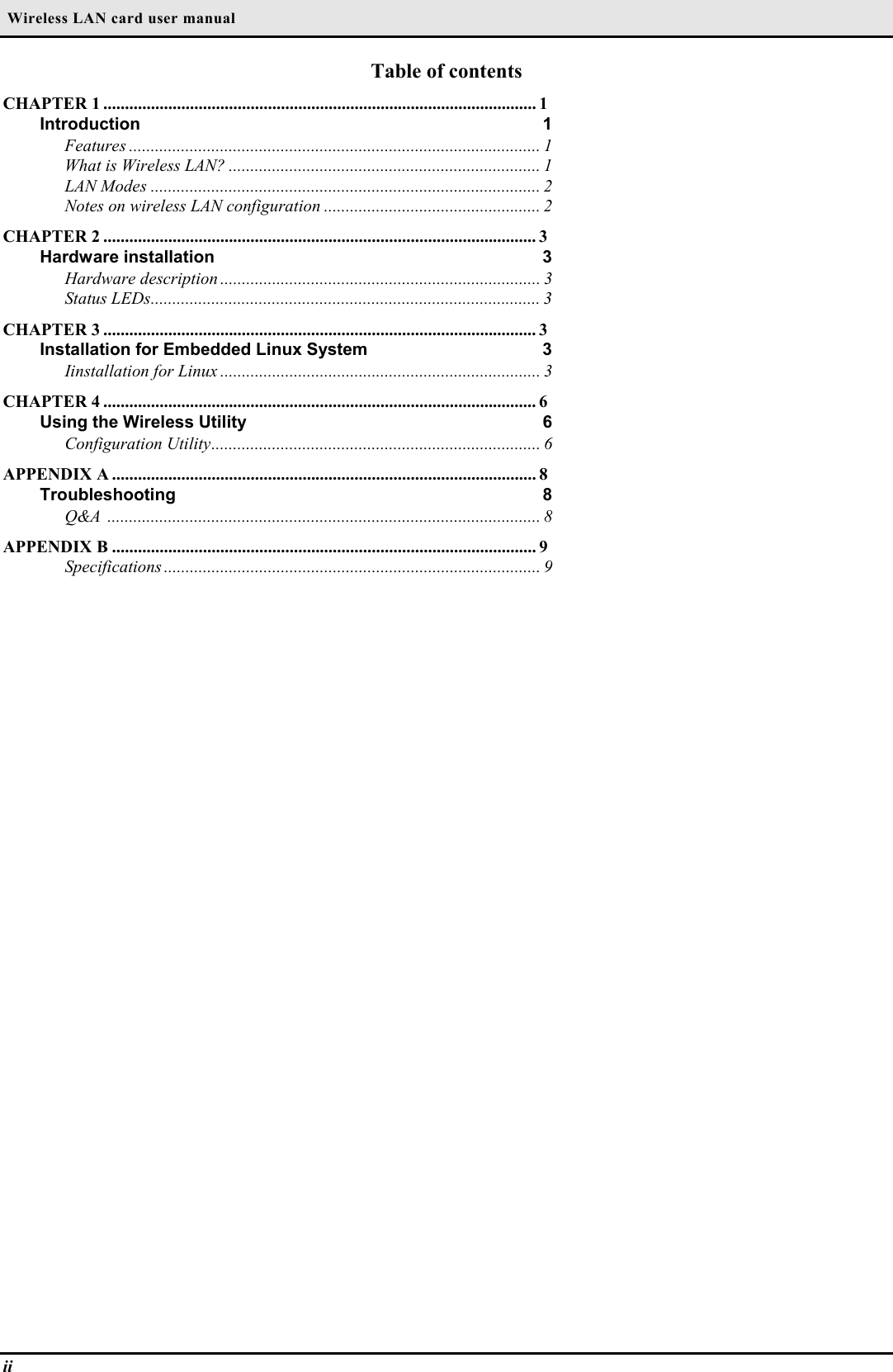  Wireless LAN card user manualiiTable of contentsCHAPTER 1 .................................................................................................... 1Introduction 1Features ............................................................................................... 1What is Wireless LAN? ........................................................................ 1LAN Modes .......................................................................................... 2Notes on wireless LAN configuration .................................................. 2CHAPTER 2 .................................................................................................... 3Hardware installation 3Hardware description .......................................................................... 3Status LEDs.......................................................................................... 3CHAPTER 3 .................................................................................................... 3Installation for Embedded Linux System 3Iinstallation for Linux .......................................................................... 3CHAPTER 4 .................................................................................................... 6Using the Wireless Utility 6Configuration Utility............................................................................ 6APPENDIX A .................................................................................................. 8Troubleshooting 8Q&amp;A .................................................................................................... 8APPENDIX B .................................................................................................. 9Specifications ....................................................................................... 9