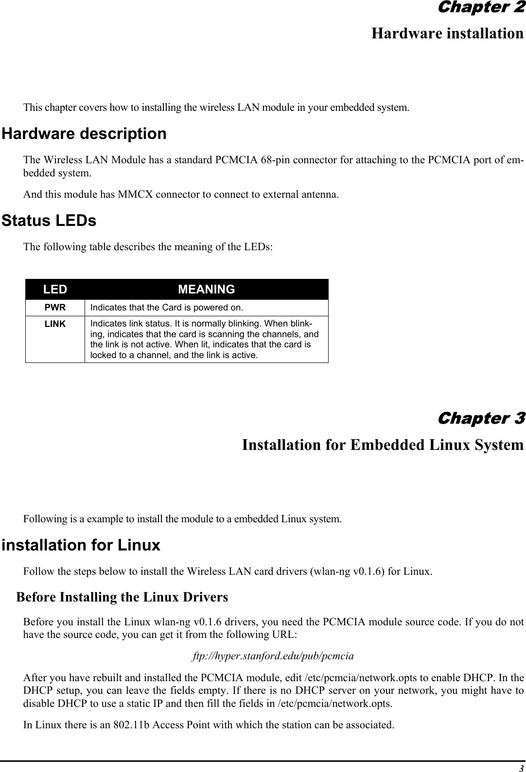 3Chapter 2Hardware installationThis chapter covers how to installing the wireless LAN module in your embedded system.Hardware descriptionThe Wireless LAN Module has a standard PCMCIA 68-pin connector for attaching to the PCMCIA port of em-bedded system.And this module has MMCX connector to connect to external antenna.Status LEDsThe following table describes the meaning of the LEDs:LED MEANINGPWR Indicates that the Card is powered on.LINK Indicates link status. It is normally blinking. When blink-ing, indicates that the card is scanning the channels, andthe link is not active. When lit, indicates that the card islocked to a channel, and the link is active.Chapter 3Installation for Embedded Linux SystemFollowing is a example to install the module to a embedded Linux system.installation for LinuxFollow the steps below to install the Wireless LAN card drivers (wlan-ng v0.1.6) for Linux.Before Installing the Linux DriversBefore you install the Linux wlan-ng v0.1.6 drivers, you need the PCMCIA module source code. If you do nothave the source code, you can get it from the following URL:ftp://hyper.stanford.edu/pub/pcmciaAfter you have rebuilt and installed the PCMCIA module, edit /etc/pcmcia/network.opts to enable DHCP. In theDHCP setup, you can leave the fields empty. If there is no DHCP server on your network, you might have todisable DHCP to use a static IP and then fill the fields in /etc/pcmcia/network.opts.In Linux there is an 802.11b Access Point with which the station can be associated.