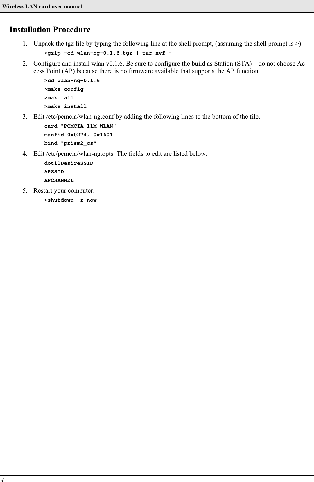  Wireless LAN card user manual4Installation Procedure1. Unpack the tgz file by typing the following line at the shell prompt, (assuming the shell prompt is &gt;).&gt;gzip -cd wlan-ng-0.1.6.tgz | tar xvf -2. Configure and install wlan v0.1.6. Be sure to configure the build as Station (STA)—do not choose Ac-cess Point (AP) because there is no firmware available that supports the AP function.&gt;cd wlan-ng-0.1.6&gt;make config&gt;make all&gt;make install3. Edit /etc/pcmcia/wlan-ng.conf by adding the following lines to the bottom of the file.card &quot;PCMCIA 11M WLAN&quot;manfid 0x0274, 0x1601bind &quot;prism2_cs&quot;4. Edit /etc/pcmcia/wlan-ng.opts. The fields to edit are listed below:dot11DesireSSIDAPSSIDAPCHANNEL5. Restart your computer.&gt;shutdown -r now