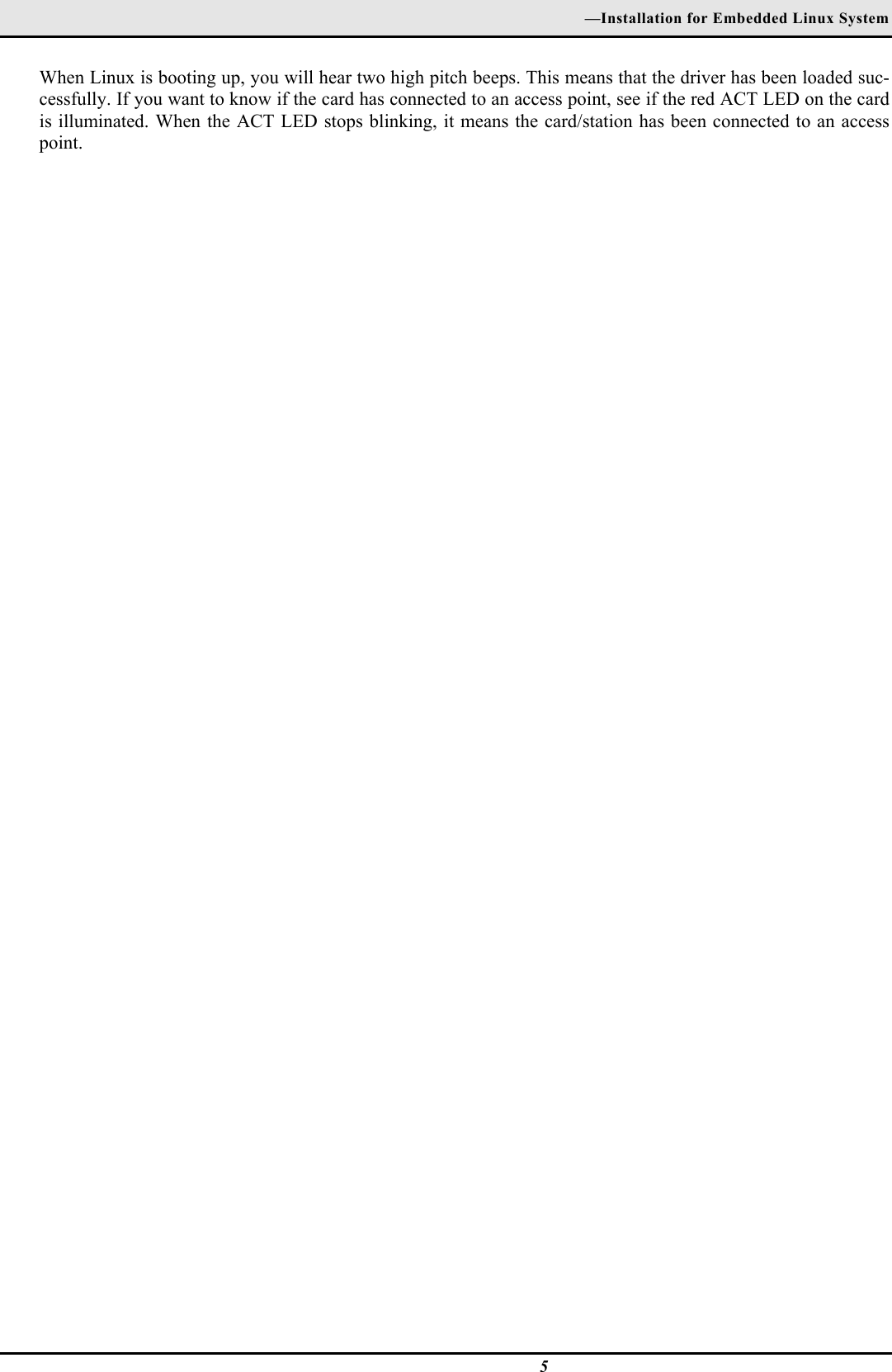 —Installation for Embedded Linux System5When Linux is booting up, you will hear two high pitch beeps. This means that the driver has been loaded suc-cessfully. If you want to know if the card has connected to an access point, see if the red ACT LED on the cardis illuminated. When the ACT LED stops blinking, it means the card/station has been connected to an accesspoint.