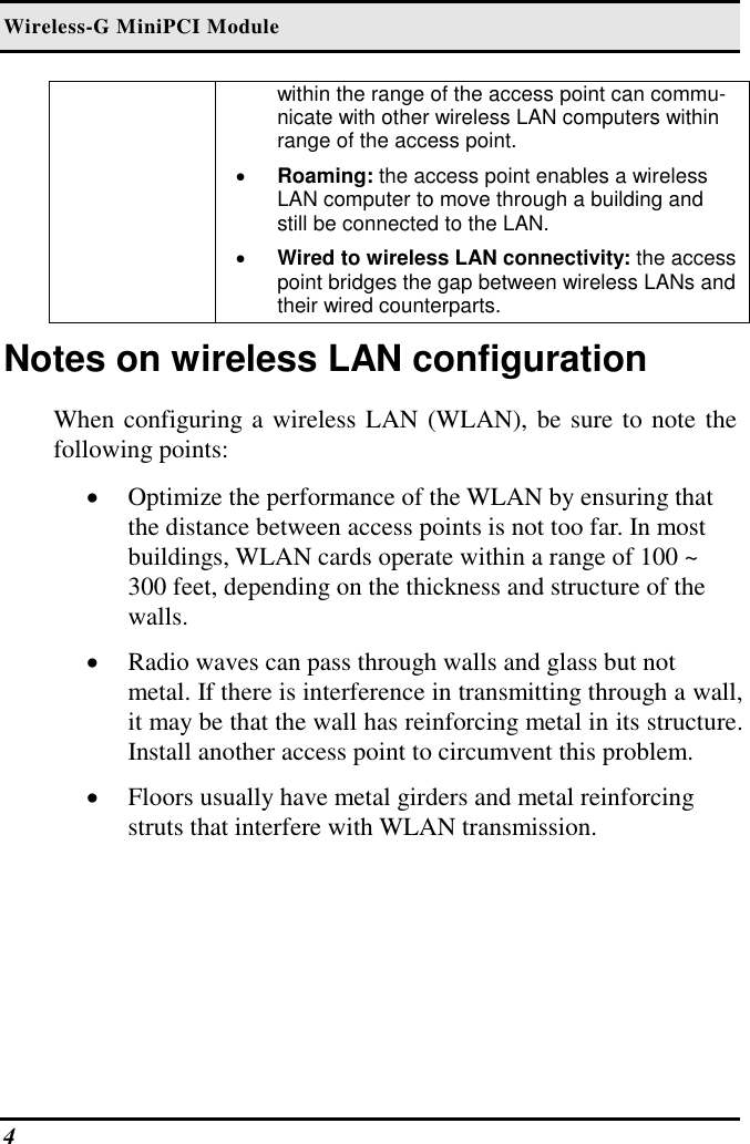 Wireless-G MiniPCI Module 4   within the range of the access point can commu-nicate with other wireless LAN computers within range of the access point. •  Roaming: the access point enables a wireless LAN computer to move through a building and still be connected to the LAN. •  Wired to wireless LAN connectivity: the access point bridges the gap between wireless LANs and their wired counterparts. Notes on wireless LAN configuration When configuring a wireless LAN (WLAN), be sure to note the following points: •  Optimize the performance of the WLAN by ensuring that the distance between access points is not too far. In most buildings, WLAN cards operate within a range of 100 ~ 300 feet, depending on the thickness and structure of the walls.  •  Radio waves can pass through walls and glass but not metal. If there is interference in transmitting through a wall, it may be that the wall has reinforcing metal in its structure. Install another access point to circumvent this problem. •  Floors usually have metal girders and metal reinforcing struts that interfere with WLAN transmission.  