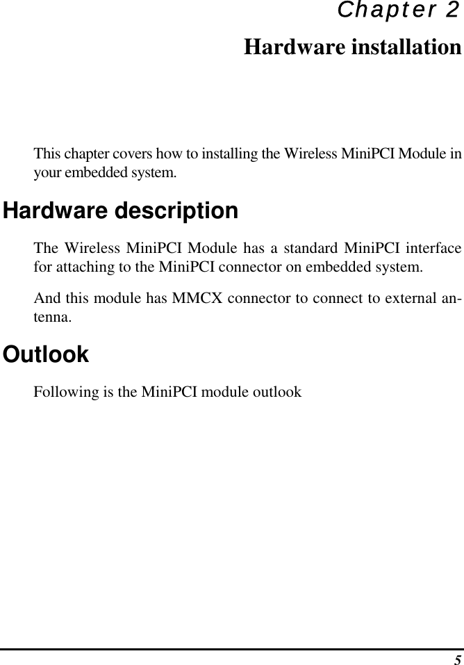  5 Chapter 2 Hardware installation This chapter covers how to installing the Wireless MiniPCI Module in your embedded system. Hardware description The Wireless MiniPCI Module has a standard MiniPCI interface for attaching to the MiniPCI connector on embedded system.  And this module has MMCX connector to connect to external an-tenna. Outlook Following is the MiniPCI module outlook 