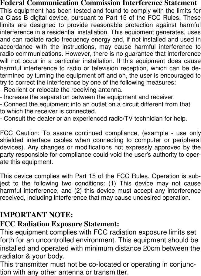  Federal Communication Commission Interference Statement This equipment has been tested and found to comply with the limits for a Class B digital device, pursuant to Part 15 of the FCC Rules. These limits are designed to provide reasonable protection against harmful interference in a residential installation. This equipment generates, uses and can radiate radio frequency energy and, if not installed and used in accordance with the instructions, may cause harmful interference to radio communications. However, there is no guarantee that interference will not occur in a particular installation. If this equipment does cause harmful interference to radio or television reception, which can be de-termined by turning the equipment off and on, the user is encouraged to try to correct the interference by one of the following measures: - Reorient or relocate the receiving antenna. - Increase the separation between the equipment and receiver. - Connect the equipment into an outlet on a circuit different from that to which the receiver is connected. - Consult the dealer or an experienced radio/TV technician for help.  FCC Caution: To assure continued compliance, (example - use only shielded interface cables when connecting to computer or peripheral devices). Any changes or modifications not expressly approved by the party responsible for compliance could void the user&apos;s authority to oper-ate this equipment.  This device complies with Part 15 of the FCC Rules. Operation is sub-ject to the following two conditions: (1) This device may not cause harmful interference, and (2) this device must accept any interference received, including interference that may cause undesired operation.  IMPORTANT NOTE: FCC Radiation Exposure Statement: This equipment complies with FCC radiation exposure limits set forth for an uncontrolled environment. This equipment should be installed and operated with minimum distance 20cm between the radiator &amp; your body. This transmitter must not be co-located or operating in conjunc-tion with any other antenna or transmitter. 