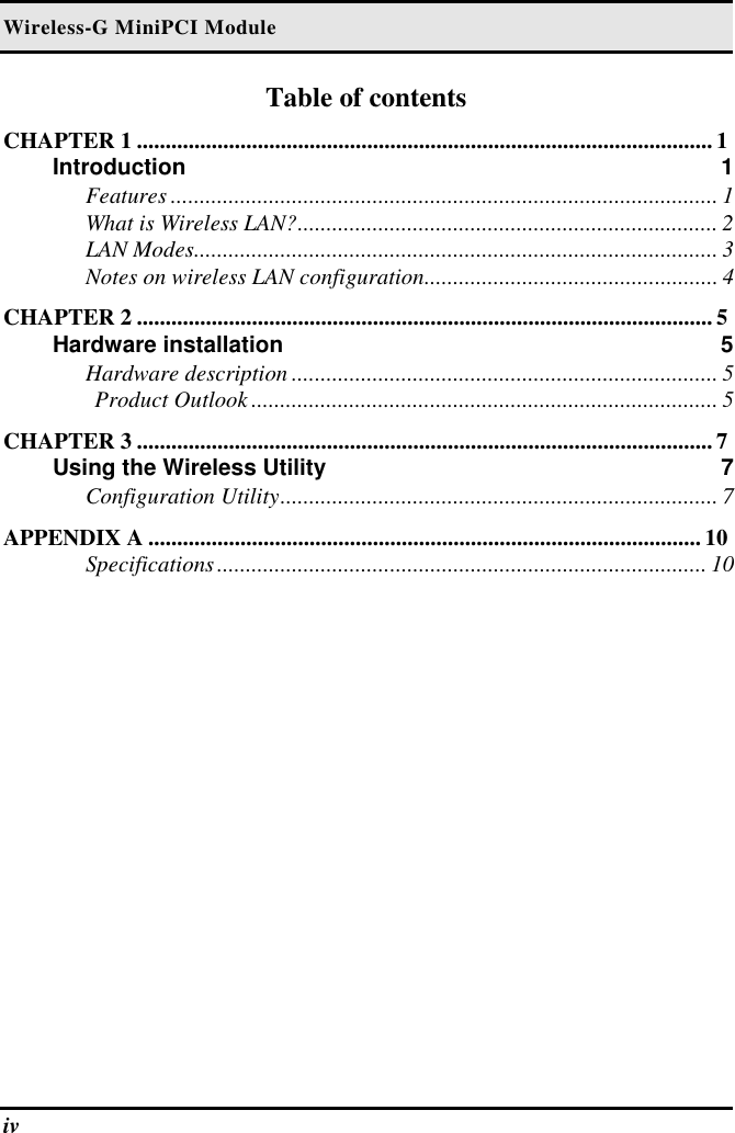 Wireless-G MiniPCI Module iv   Table of contents CHAPTER 1 .................................................................................................... 1 Introduction 1 Features ............................................................................................... 1 What is Wireless LAN?......................................................................... 2 LAN Modes........................................................................................... 3 Notes on wireless LAN configuration................................................... 4 CHAPTER 2 .................................................................................................... 5 Hardware installation  5 Hardware description .......................................................................... 5 Product Outlook ................................................................................. 5 CHAPTER 3 .................................................................................................... 7 Using the Wireless Utility  7 Configuration Utility............................................................................ 7 APPENDIX A ................................................................................................ 10 Specifications..................................................................................... 10  