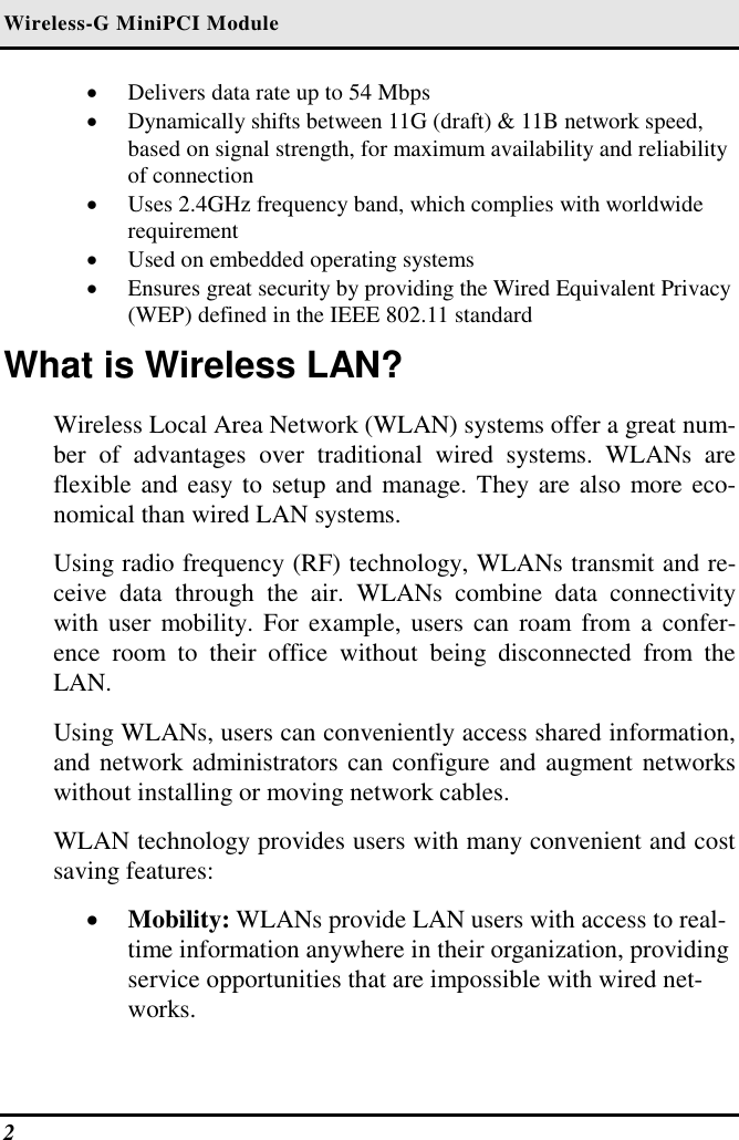 Wireless-G MiniPCI Module 2   •  Delivers data rate up to 54 Mbps •  Dynamically shifts between 11G (draft) &amp; 11B network speed, based on signal strength, for maximum availability and reliability of connection •  Uses 2.4GHz frequency band, which complies with worldwide requirement •  Used on embedded operating systems •  Ensures great security by providing the Wired Equivalent Privacy (WEP) defined in the IEEE 802.11 standard What is Wireless LAN? Wireless Local Area Network (WLAN) systems offer a great num-ber of advantages over traditional wired systems. WLANs are flexible and easy to setup and manage. They are also more eco-nomical than wired LAN systems. Using radio frequency (RF) technology, WLANs transmit and re-ceive data through the air. WLANs combine data connectivity with user mobility. For example, users can roam from a confer-ence room to their office without being disconnected from the LAN. Using WLANs, users can conveniently access shared information, and network administrators can configure and augment networks without installing or moving network cables. WLAN technology provides users with many convenient and cost saving features: •  Mobility: WLANs provide LAN users with access to real-time information anywhere in their organization, providing service opportunities that are impossible with wired net-works. 