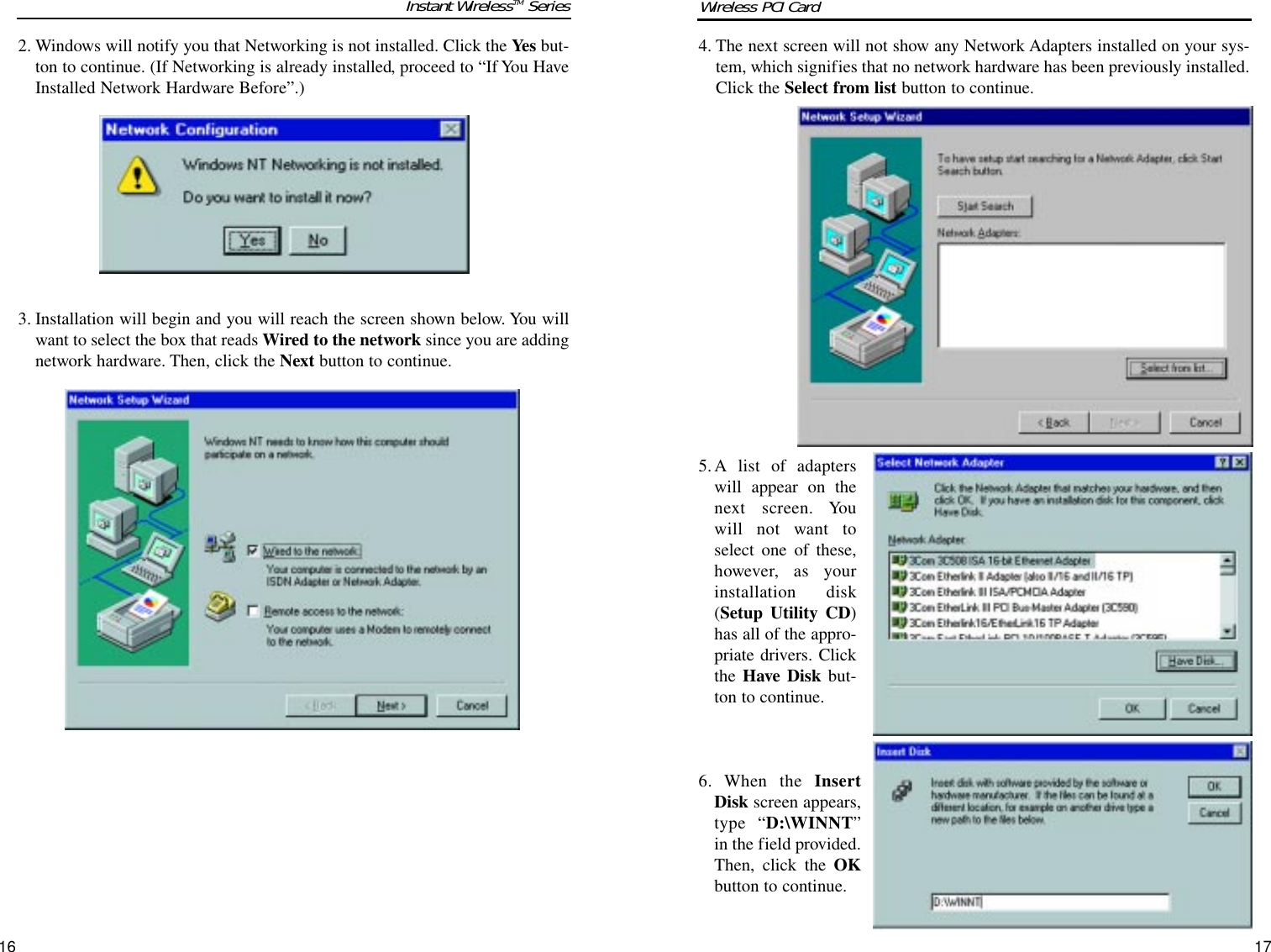 4. The next screen will not show any Network Adapters installed on your sys-tem, which signifies that no network hardware has been previously installed.Click the Select from list button to continue.5.A list of adapterswill appear on thenext screen. Youwill not want toselect one of these,however, as yourinstallation disk(Setup Utility CD)has all of the appro-priate drivers. Clickthe Have Disk but-ton to continue.6. When the InsertDisk screen appears,type “D:\WINNT”in the field provided.Then, click the OKbutton to continue.2. Windows will notify you that Networking is not installed. Click the Yes but-ton to continue. (If Networking is already installed, proceed to “If You HaveInstalled Network Hardware Before”.)3. Installation will begin and you will reach the screen shown below. You willwant to select the box that reads Wired to the network since you are addingnetwork hardware. Then, click the Next button to continue.1716Instant WirelessTM Series Wireless PCI Card 