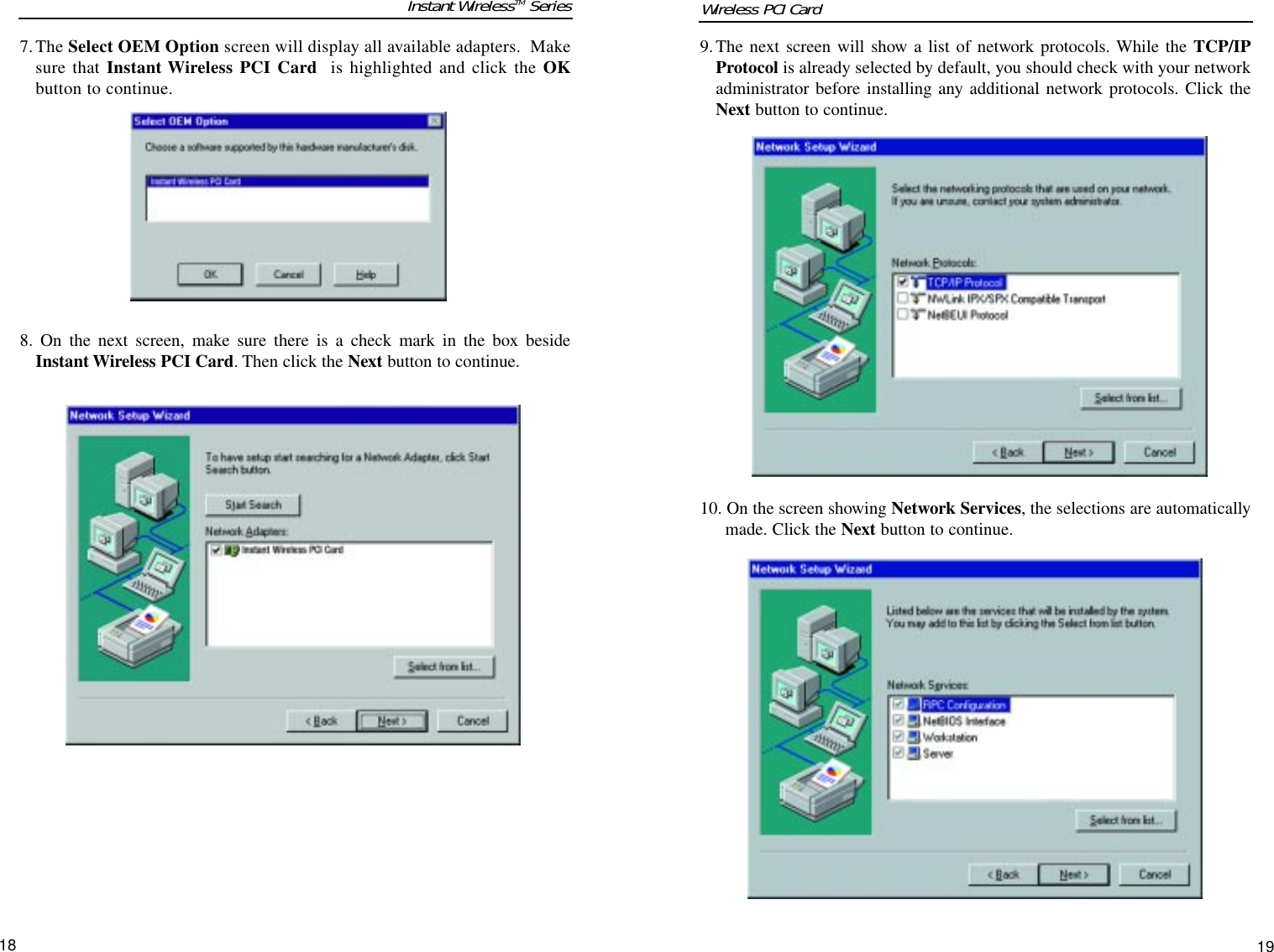 9.The next screen will show a list of network protocols. While the TCP/IPProtocol is already selected by default, you should check with your networkadministrator before installing any additional network protocols. Click theNext button to continue.10. On the screen showing Network Services, the selections are automaticallymade. Click the Next button to continue.7.The Select OEM Option screen will display all available adapters.  Makesure that Instant Wireless PCI Card  is highlighted and click the OKbutton to continue.8. On the next screen, make sure there is a check mark in the box besideInstant Wireless PCI Card. Then click the Next button to continue.1918Instant WirelessTM Series Wireless PCI Card 