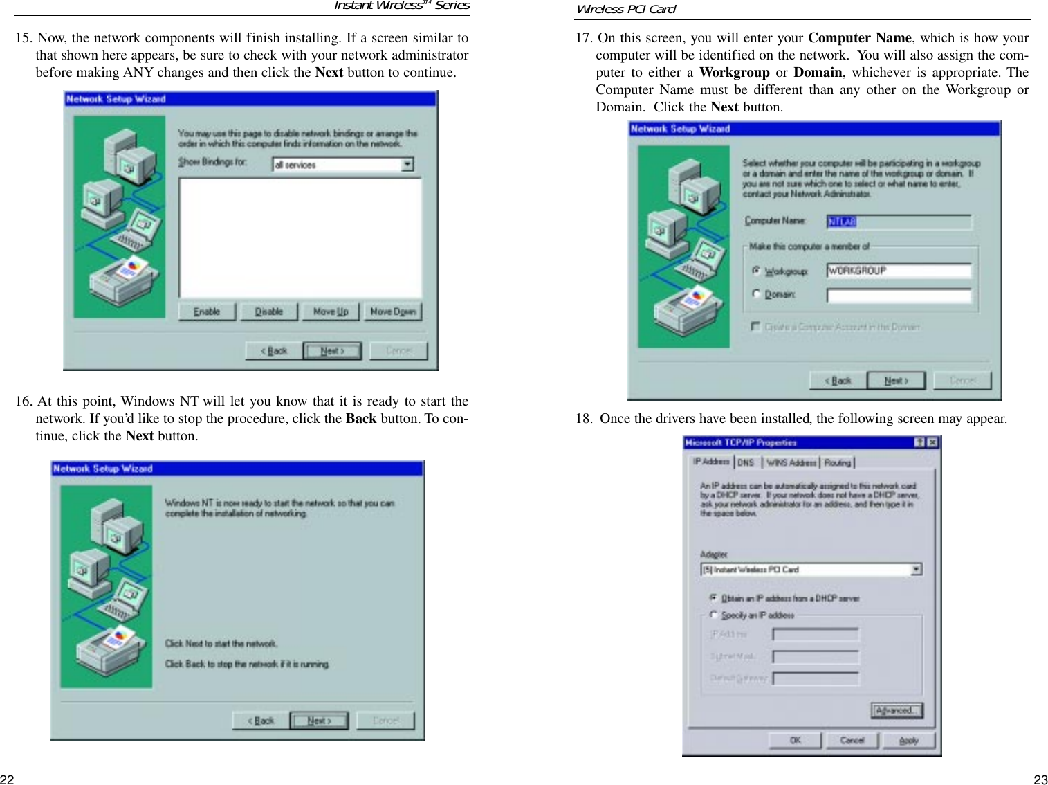 17. On this screen, you will enter your Computer Name, which is how yourcomputer will be identified on the network.  You will also assign the com-puter to either a Workgroup or Domain, whichever is appropriate. TheComputer Name must be different than any other on the Workgroup orDomain.  Click the Next button.  18. Once the drivers have been installed, the following screen may appear.  15. Now, the network components will finish installing. If a screen similar tothat shown here appears, be sure to check with your network administratorbefore making ANY changes and then click the Next button to continue.16. At this point, Windows NT will let you know that it is ready to start thenetwork. If you’d like to stop the procedure, click the Back button. To con-tinue, click the Next button.2322Instant WirelessTM Series Wireless PCI Card 