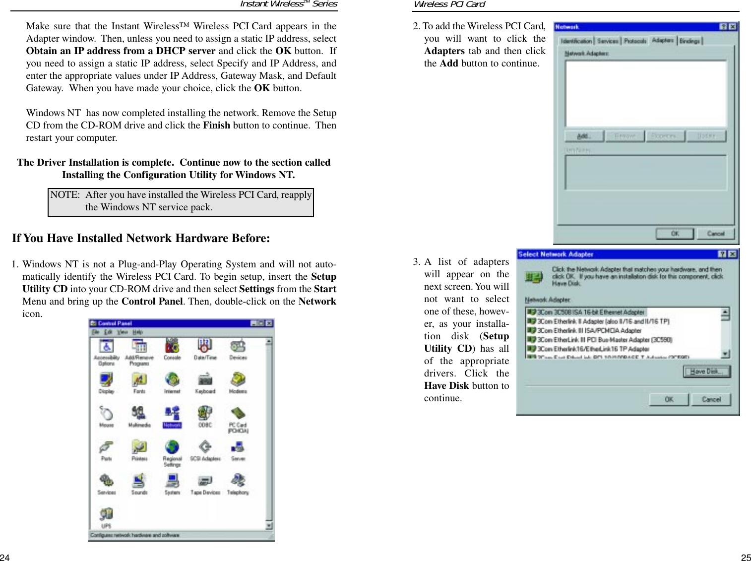 2. To add the Wireless PCI Card,you will want to click theAdapters tab and then clickthe Add button to continue.3. A list of adapterswill appear on thenext screen. You willnot want to selectone of these, howev-er, as your installa-tion disk (SetupUtility CD) has allof the appropriatedrivers. Click theHave Disk button tocontinue.Make sure that the Instant Wireless™ Wireless PCI Card appears in theAdapter window.  Then, unless you need to assign a static IP address, selectObtain an IP address from a DHCP server and click the OK button.  Ifyou need to assign a static IP address, select Specify and IP Address, andenter the appropriate values under IP Address, Gateway Mask, and DefaultGateway.  When you have made your choice, click the OK button.  Windows NT  has now completed installing the network. Remove the SetupCD from the CD-ROM drive and click the Finish button to continue.  Thenrestart your computer.  The Driver Installation is complete. Continue now to the section calledInstalling the Configuration Utility for Windows NT.If You Have Installed Network Hardware Before:1. Windows NT is not a Plug-and-Play Operating System and will not auto-matically identify the Wireless PCI Card. To begin setup, insert the SetupUtility CD into your CD-ROM drive and then select Settings from the StartMenu and bring up the Control Panel. Then, double-click on the Networkicon.NOTE: After you have installed the Wireless PCI Card, reapplythe Windows NT service pack.2524Instant WirelessTM Series Wireless PCI Card 