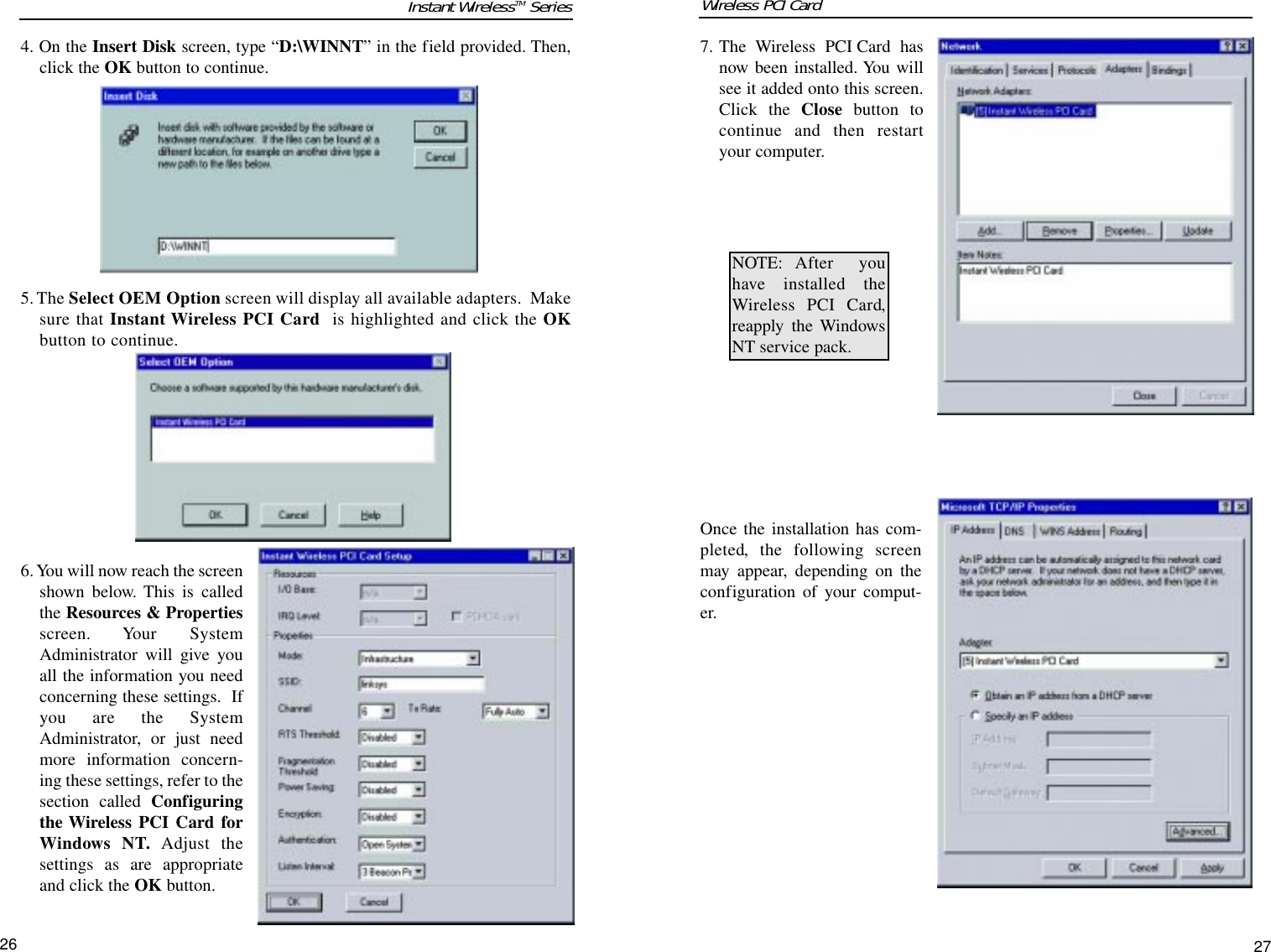 267. The Wireless PCI Card hasnow been installed. You willsee it added onto this screen.Click the Close button tocontinue and then restartyour computer. Once the installation has com-pleted, the following screenmay appear, depending on theconfiguration of your comput-er.    NOTE: After youhave installed theWireless PCI Card,reapply the WindowsNT service pack.4. On the Insert Disk screen, type “D:\WINNT” in the field provided. Then,click the OK button to continue.5. The Select OEM Option screen will display all available adapters.  Makesure that Instant Wireless PCI Card is highlighted and click the OKbutton to continue.6. You will now reach the screenshown below. This is calledthe Resources &amp; Propertiesscreen. Your SystemAdministrator will give youall the information you needconcerning these settings.  Ifyou are the SystemAdministrator, or just needmore information concern-ing these settings, refer to thesection called Configuringthe Wireless PCI Card forWindows NT. Adjust thesettings as are appropriateand click the OK button.Instant WirelessTM Series27Wireless PCI Card 