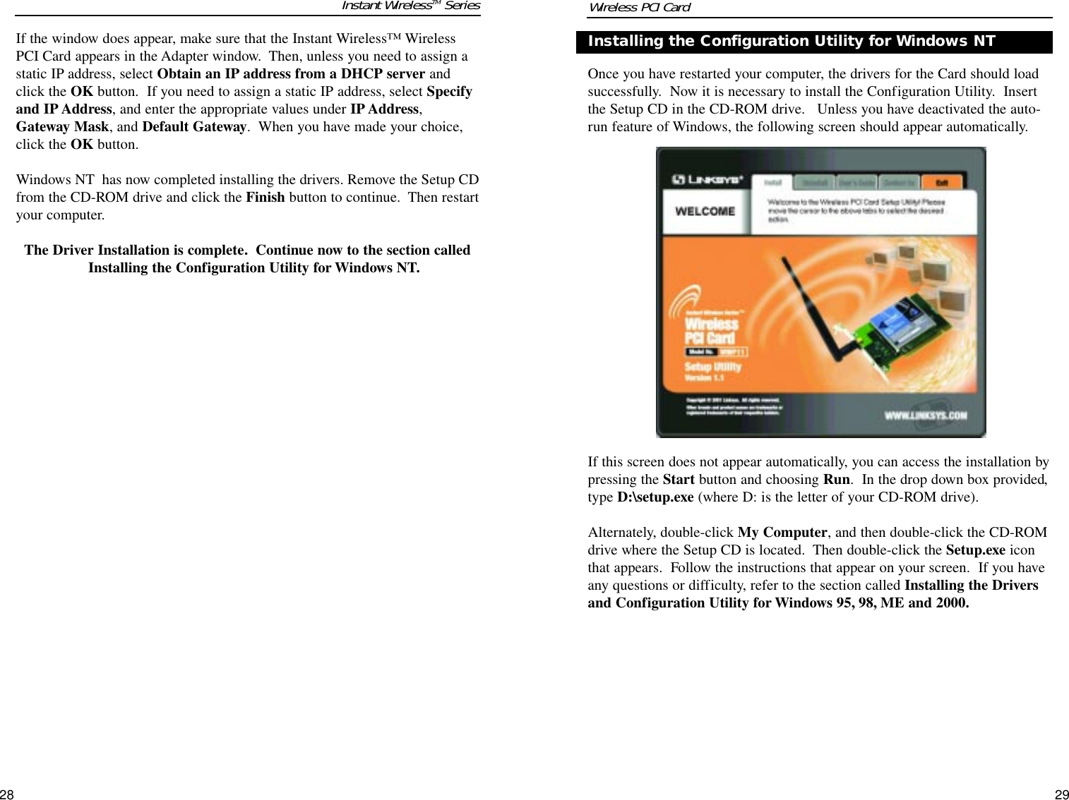 Instant WirelessTM SeriesOnce you have restarted your computer, the drivers for the Card should loadsuccessfully.  Now it is necessary to install the Configuration Utility.  Insertthe Setup CD in the CD-ROM drive.   Unless you have deactivated the auto-run feature of Windows, the following screen should appear automatically.  If this screen does not appear automatically, you can access the installation bypressing the Start button and choosing Run.  In the drop down box provided,type D:\setup.exe (where D: is the letter of your CD-ROM drive).    Alternately, double-click My Computer, and then double-click the CD-ROMdrive where the Setup CD is located.  Then double-click the Setup.exe iconthat appears.  Follow the instructions that appear on your screen.  If you haveany questions or difficulty, refer to the section called Installing the Driversand Configuration Utility for Windows 95, 98, ME and 2000.If the window does appear, make sure that the Instant Wireless™ WirelessPCI Card appears in the Adapter window.  Then, unless you need to assign astatic IP address, select Obtain an IP address from a DHCP server andclick the OK button.  If you need to assign a static IP address, select Specifyand IP Address, and enter the appropriate values under IP Address,Gateway Mask, and Default Gateway.  When you have made your choice,click the OK button.  Windows NT  has now completed installing the drivers. Remove the Setup CDfrom the CD-ROM drive and click the Finish button to continue.  Then restartyour computer.  The Driver Installation is complete. Continue now to the section calledInstalling the Configuration Utility for Windows NT.Installing the Configuration Utility for Windows NT2928Wireless PCI Card 