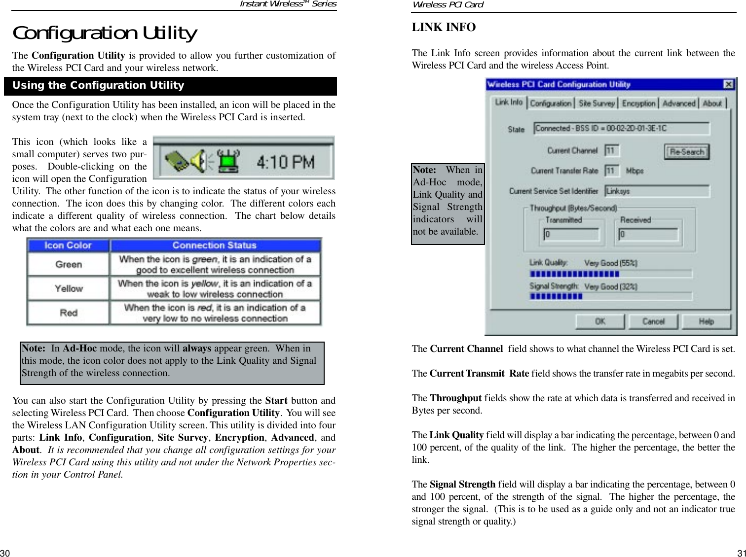 30LINK INFOThe Link Info screen provides information about the current link between theWireless PCI Card and the wireless Access Point.The Current Channel field shows to what channel the Wireless PCI Card is set.The Current Transmit  Rate field shows the transfer rate in megabits per second.The Throughput fields show the rate at which data is transferred and received inBytes per second.The Link Quality field will display a bar indicating the percentage, between 0 and100 percent, of the quality of the link.  The higher the percentage, the better thelink. The Signal Strength field will display a bar indicating the percentage, between 0and 100 percent, of the strength of the signal.  The higher the percentage, thestronger the signal.  (This is to be used as a guide only and not an indicator truesignal strength or quality.)Note: When inAd-Hoc mode,Link Quality andSignal Strengthindicators willnot be available.Configuration UtilityThe Configuration Utility is provided to allow you further customization ofthe Wireless PCI Card and your wireless network.Once the Configuration Utility has been installed, an icon will be placed in thesystem tray (next to the clock) when the Wireless PCI Card is inserted. This icon (which looks like asmall computer) serves two pur-poses.  Double-clicking on theicon will open the ConfigurationUtility.  The other function of the icon is to indicate the status of your wirelessconnection.  The icon does this by changing color.  The different colors eachindicate a different quality of wireless connection.  The chart below detailswhat the colors are and what each one means.You can also start the Configuration Utility by pressing the Start button andselecting Wireless PCI Card.  Then choose Configuration Utility.  You will seethe Wireless LAN Configuration Utility screen. This utility is divided into fourparts:  Link Info, Configuration, Site Survey, Encryption, Advanced, andAbout.  It is recommended that you change all configuration settings for yourWireless PCI Card using this utility and not under the Network Properties sec-tion in your Control Panel.Instant WirelessTM SeriesUsing the Configuration UtilityNote: In Ad-Hoc mode, the icon will always appear green.  When inthis mode, the icon color does not apply to the Link Quality and SignalStrength of the wireless connection.31Wireless PCI Card 