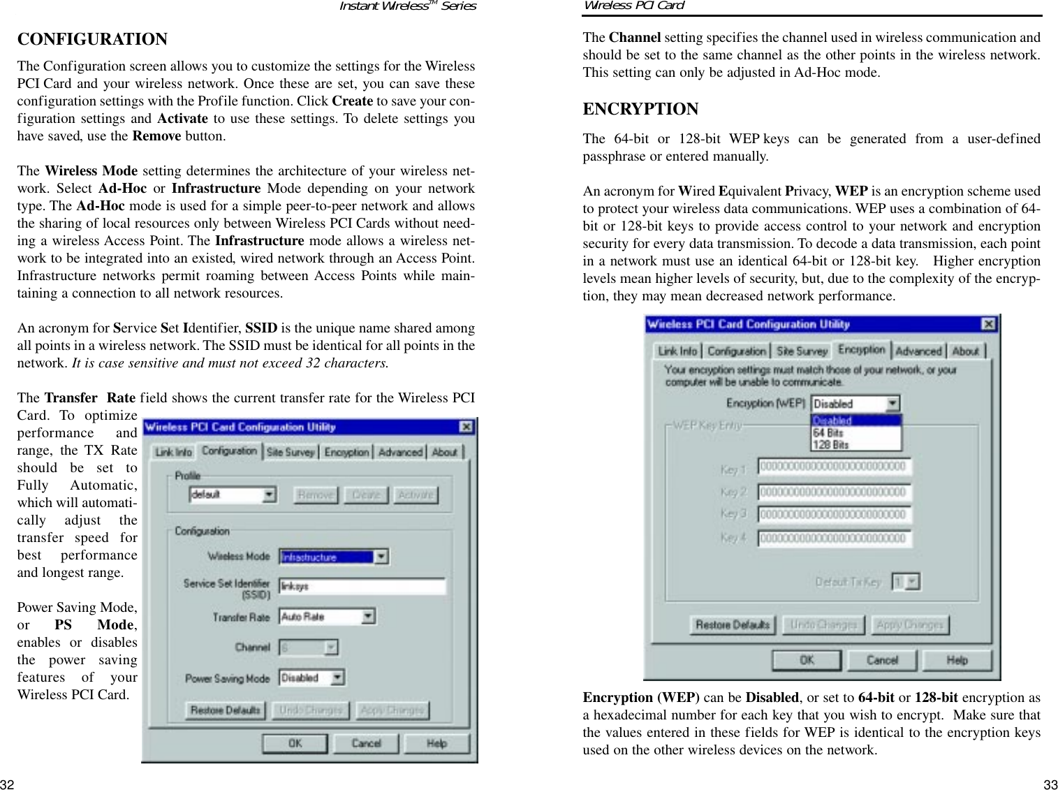 3332The Channel setting specifies the channel used in wireless communication andshould be set to the same channel as the other points in the wireless network.This setting can only be adjusted in Ad-Hoc mode.ENCRYPTIONThe 64-bit or 128-bit WEP keys can be generated from a user-definedpassphrase or entered manually.An acronym for Wired Equivalent Privacy, WEP is an encryption scheme usedto protect your wireless data communications. WEP uses a combination of 64-bit or 128-bit keys to provide access control to your network and encryptionsecurity for every data transmission. To decode a data transmission, each pointin a network must use an identical 64-bit or 128-bit key.   Higher encryptionlevels mean higher levels of security, but, due to the complexity of the encryp-tion, they may mean decreased network performance. Encryption (WEP) can be Disabled, or set to 64-bit or 128-bit encryption asa hexadecimal number for each key that you wish to encrypt.  Make sure thatthe values entered in these fields for WEP is identical to the encryption keysused on the other wireless devices on the network. CONFIGURATIONThe Configuration screen allows you to customize the settings for the WirelessPCI Card and your wireless network. Once these are set, you can save theseconfiguration settings with the Profile function. Click Create to save your con-figuration settings and Activate to use these settings. To delete settings youhave saved, use the Remove button.The Wireless Mode setting determines the architecture of your wireless net-work. Select Ad-Hoc or Infrastructure Mode depending on your networktype. The Ad-Hoc mode is used for a simple peer-to-peer network and allowsthe sharing of local resources only between Wireless PCI Cards without need-ing a wireless Access Point. The Infrastructure mode allows a wireless net-work to be integrated into an existed, wired network through an Access Point.Infrastructure networks permit roaming between Access Points while main-taining a connection to all network resources.An acronym for Service Set Identifier, SSID is the unique name shared amongall points in a wireless network. The SSID must be identical for all points in thenetwork. It is case sensitive and must not exceed 32 characters.The Transfer  Rate field shows the current transfer rate for the Wireless PCICard. To optimizeperformance andrange, the TX Rateshould be set toFully Automatic,which will automati-cally adjust thetransfer speed forbest performanceand longest range.Power Saving Mode,or  PS Mode,enables or disablesthe power savingfeatures of yourWireless PCI Card. Instant WirelessTM Series Wireless PCI Card 