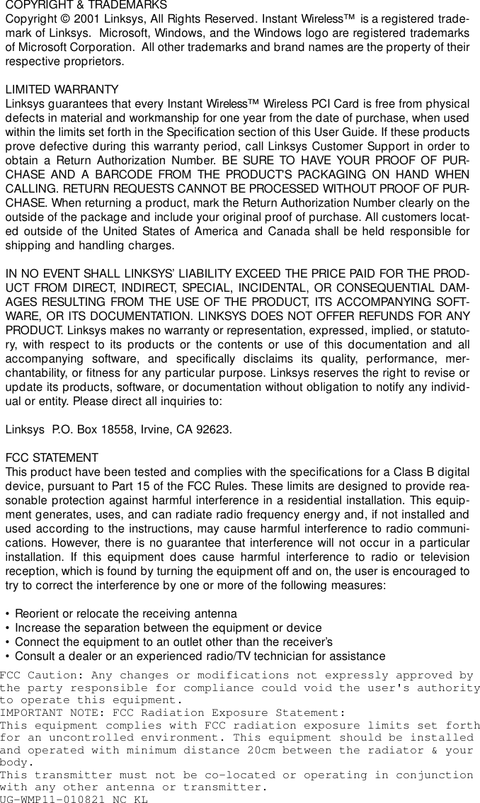 COPYRIGHT &amp; TRADEMARKS Copyright © 2001 Linksys, All Rights Reserved. Instant Wireless™  is a registered trade-mark of Linksys.  Microsoft, Windows, and the Windows logo are registered trademarksof Microsoft Corporation.  All other trademarks and brand names are the property of theirrespective proprietors. LIMITED WARRANTY Linksys guarantees that every Instant Wireless™  Wireless PCI Card is free from physicaldefects in material and workmanship for one year from the date of purchase, when usedwithin the limits set forth in the Specification section of this User Guide. If these productsprove defective during this warranty period, call Linksys Customer Support in order toobtain a Return Authorization Number. BE SURE TO HAVE YOUR PROOF OF PUR-CHASE AND A BARCODE FROM THE PRODUCT&apos;S PACKAGING ON HAND WHENCALLING. RETURN REQUESTS CANNOT BE PROCESSED WITHOUT PROOF OF PUR-CHASE. When returning a product, mark the Return Authorization Number clearly on theoutside of the package and include your original proof of purchase. All customers locat-ed outside of the United States of America and Canada shall be held responsible forshipping and handling charges.IN NO EVENT SHALL LINKSYS’ LIABILITY EXCEED THE PRICE PAID FOR THE PROD-UCT FROM DIRECT, INDIRECT, SPECIAL, INCIDENTAL, OR CONSEQUENTIAL DAM-AGES RESULTING FROM THE USE OF THE PRODUCT, ITS ACCOMPANYING SOFT-WARE, OR ITS DOCUMENTATION. LINKSYS DOES NOT OFFER REFUNDS FOR ANYPRODUCT. Linksys makes no warranty or representation, expressed, implied, or statuto-ry, with respect to its products or the contents or use of this documentation and allaccompanying software, and specifically disclaims its quality, performance, mer-chantability, or fitness for any particular purpose. Linksys reserves the right to revise orupdate its products, software, or documentation without obligation to notify any individ-ual or entity. Please direct all inquiries to:Linksys  P.O. Box 18558, Irvine, CA 92623.   FCC STATEMENTThis product have been tested and complies with the specifications for a Class B digitaldevice, pursuant to Part 15 of the FCC Rules. These limits are designed to provide rea-sonable protection against harmful interference in a residential installation. This equip-ment generates, uses, and can radiate radio frequency energy and, if not installed andused according to the instructions, may cause harmful interference to radio communi-cations. However, there is no guarantee that interference will not occur in a particularinstallation. If this equipment does cause harmful interference to radio or televisionreception, which is found by turning the equipment off and on, the user is encouraged totry to correct the interference by one or more of the following measures:• Reorient or relocate the receiving antenna• Increase the separation between the equipment or device• Connect the equipment to an outlet other than the receiver’s• Consult a dealer or an experienced radio/TV technician for assistanceFCC Caution: Any changes or modifications not expressly approved by  the party responsible for compliance could void the user&apos;s authority to operate this equipment.IMPORTANT NOTE: FCC Radiation Exposure Statement: This equipment complies with FCC radiation exposure limits set forth for an uncontrolled environment. This equipment should be installed and operated with minimum distance 20cm between the radiator &amp; your body.This transmitter must not be co-located or operating in conjunction with any other antenna or transmitter.UG-WMP11-010821 NC KL