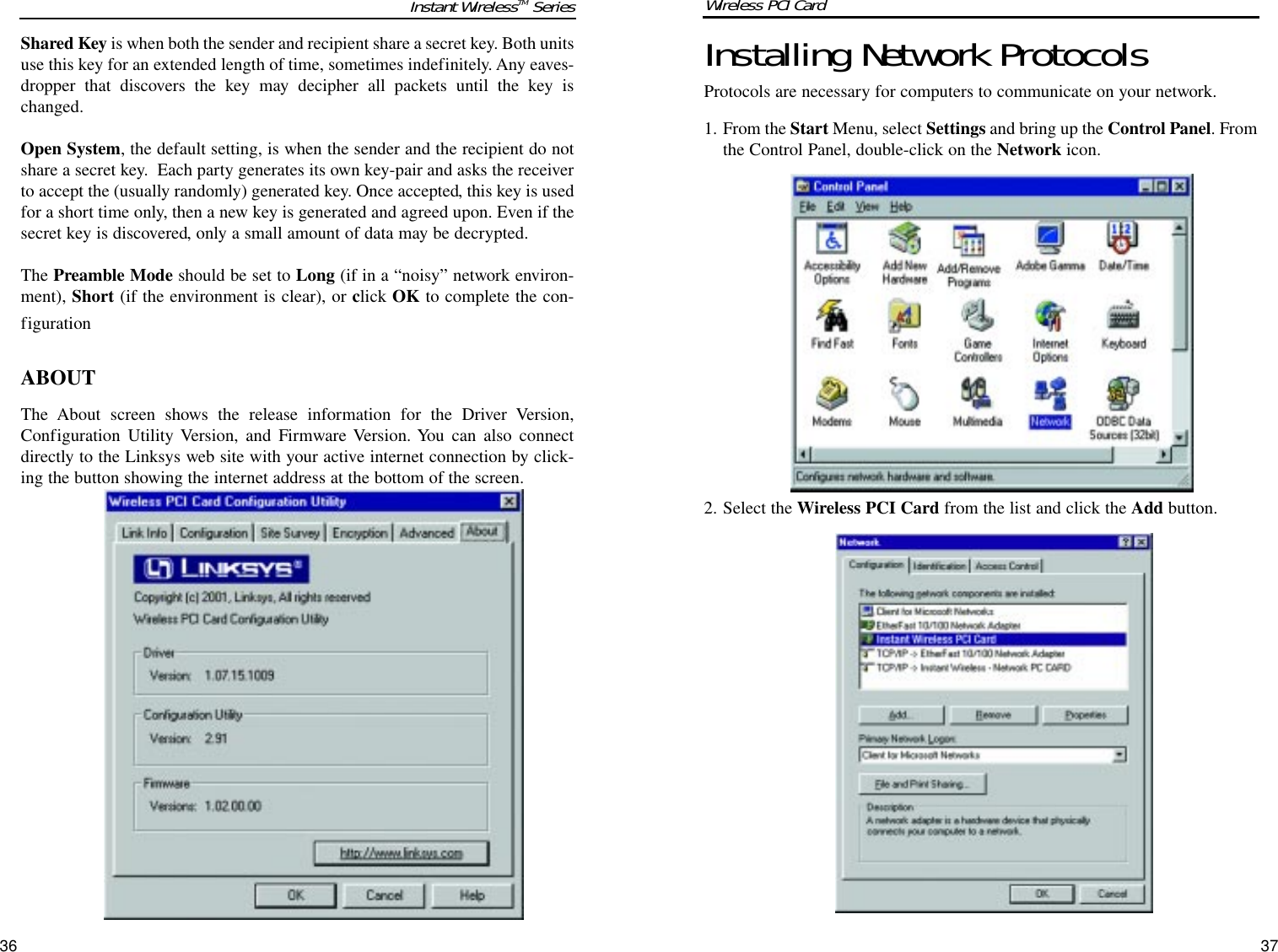 Installing Network ProtocolsProtocols are necessary for computers to communicate on your network.  1. From the Start Menu, select Settings and bring up the Control Panel. Fromthe Control Panel, double-click on the Network icon.2. Select the Wireless PCI Card from the list and click the Add button.37Shared Key is when both the sender and recipient share a secret key. Both unitsuse this key for an extended length of time, sometimes indefinitely. Any eaves-dropper that discovers the key may decipher all packets until the key ischanged.Open System, the default setting, is when the sender and the recipient do notshare a secret key.  Each party generates its own key-pair and asks the receiverto accept the (usually randomly) generated key. Once accepted, this key is usedfor a short time only, then a new key is generated and agreed upon. Even if thesecret key is discovered, only a small amount of data may be decrypted. The Preamble Mode should be set to Long (if in a “noisy” network environ-ment), Short (if the environment is clear), or click OK to complete the con-figurationABOUTThe About screen shows the release information for the Driver Version,Configuration Utility Version, and Firmware Version. You can also connectdirectly to the Linksys web site with your active internet connection by click-ing the button showing the internet address at the bottom of the screen.36Instant WirelessTM Series Wireless PCI Card 