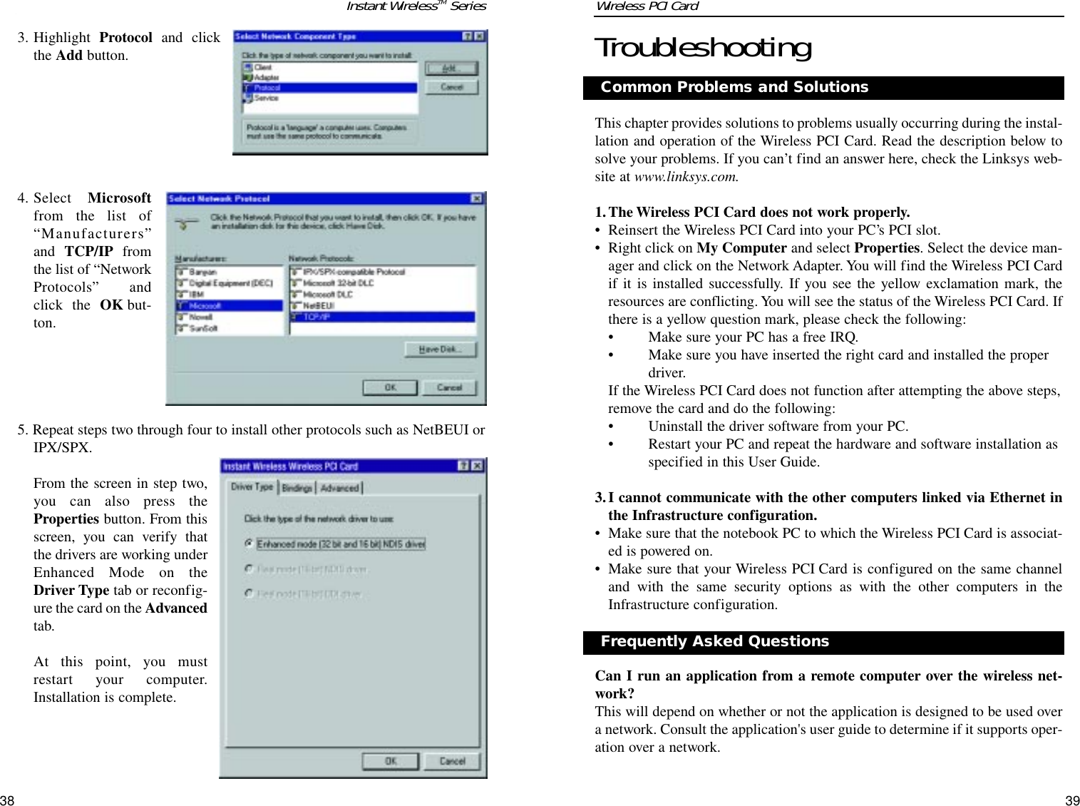 393. Highlight  Protocol and clickthe Add button.4. Select  Microsoftfrom the list of“Manufacturers”and TCP/IP fromthe list of “NetworkProtocols” andclick the OK but-ton.5. Repeat steps two through four to install other protocols such as NetBEUI orIPX/SPX.From the screen in step two,you can also press theProperties button. From thisscreen, you can verify thatthe drivers are working underEnhanced Mode on theDriver Type tab or reconfig-ure the card on the Advancedtab.At this point, you mustrestart your computer.Installation is complete.38TroubleshootingThis chapter provides solutions to problems usually occurring during the instal-lation and operation of the Wireless PCI Card. Read the description below tosolve your problems. If you can’t find an answer here, check the Linksys web-site at www.linksys.com.1.The Wireless PCI Card does not work properly.• Reinsert the Wireless PCI Card into your PC’s PCI slot.• Right click on My Computer and select Properties. Select the device man-ager and click on the Network Adapter. You will find the Wireless PCI Cardif it is installed successfully. If you see the yellow exclamation mark, theresources are conflicting. You will see the status of the Wireless PCI Card. Ifthere is a yellow question mark, please check the following:• Make sure your PC has a free IRQ.• Make sure you have inserted the right card and installed the properdriver.If the Wireless PCI Card does not function after attempting the above steps,remove the card and do the following:• Uninstall the driver software from your PC.• Restart your PC and repeat the hardware and software installation asspecified in this User Guide.3.I cannot communicate with the other computers linked via Ethernet inthe Infrastructure configuration.• Make sure that the notebook PC to which the Wireless PCI Card is associat-ed is powered on.• Make sure that your Wireless PCI Card is configured on the same channeland with the same security options as with the other computers in theInfrastructure configuration.Can I run an application from a remote computer over the wireless net-work?This will depend on whether or not the application is designed to be used overa network. Consult the application&apos;s user guide to determine if it supports oper-ation over a network.Common Problems and SolutionsInstant WirelessTM Series Wireless PCI Card Frequently Asked Questions