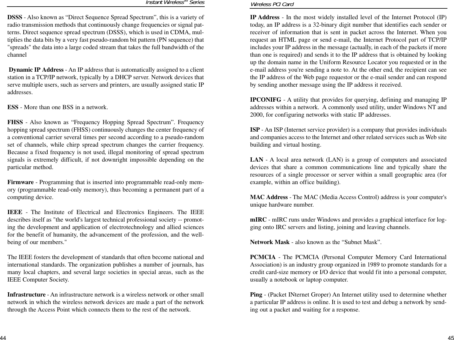 44IP Address - In the most widely installed level of the Internet Protocol (IP)today, an IP address is a 32-binary digit number that identifies each sender orreceiver of information that is sent in packet across the Internet. When yourequest an HTML page or send e-mail, the Internet Protocol part of TCP/IPincludes your IP address in the message (actually, in each of the packets if morethan one is required) and sends it to the IP address that is obtained by lookingup the domain name in the Uniform Resource Locator you requested or in thee-mail address you&apos;re sending a note to. At the other end, the recipient can seethe IP address of the Web page requestor or the e-mail sender and can respondby sending another message using the IP address it received. IPCONIFG - A utility that provides for querying, defining and managing IPaddresses within a network.  A commonly used utility, under Windows NT and2000, for configuring networks with static IP addresses.ISP - An ISP (Internet service provider) is a company that provides individualsand companies access to the Internet and other related services such as Web sitebuilding and virtual hosting. LAN - A local area network (LAN) is a group of computers and associateddevices that share a common communications line and typically share theresources of a single processor or server within a small geographic area (forexample, within an office building). MAC Address - The MAC (Media Access Control) address is your computer&apos;sunique hardware number. mIRC - mIRC runs under Windows and provides a graphical interface for log-ging onto IRC servers and listing, joining and leaving channels.Network Mask - also known as the “Subnet Mask”.PCMCIA - The PCMCIA (Personal Computer Memory Card InternationalAssociation) is an industry group organized in 1989 to promote standards for acredit card-size memory or I/O device that would fit into a personal computer,usually a notebook or laptop computer. Ping - (Packet INternet Groper) An Internet utility used to determine whethera particular IP address is online. It is used to test and debug a network by send-ing out a packet and waiting for a response.Wireless PCI Card DSSS - Also known as “Direct Sequence Spread Spectrum”, this is a variety ofradio transmission methods that continuously change frequencies or signal pat-terns. Direct sequence spread spectrum (DSSS), which is used in CDMA, mul-tiplies the data bits by a very fast pseudo-random bit pattern (PN sequence) that&quot;spreads&quot; the data into a large coded stream that takes the full bandwidth of thechannel Dynamic IP Address - An IP address that is automatically assigned to a clientstation in a TCP/IP network, typically by a DHCP server. Network devices thatserve multiple users, such as servers and printers, are usually assigned static IPaddresses. ESS - More than one BSS in a network.FHSS - Also known as “Frequency Hopping Spread Spectrum”. Frequencyhopping spread spectrum (FHSS) continuously changes the center frequency ofa conventional carrier several times per second according to a pseudo-randomset of channels, while chirp spread spectrum changes the carrier frequency.Because a fixed frequency is not used, illegal monitoring of spread spectrumsignals is extremely difficult, if not downright impossible depending on theparticular method. Firmware - Programming that is inserted into programmable read-only mem-ory (programmable read-only memory), thus becoming a permanent part of acomputing device. IEEE - The Institute of Electrical and Electronics Engineers. The IEEEdescribes itself as &quot;the world&apos;s largest technical professional society -- promot-ing the development and application of electrotechnology and allied sciencesfor the benefit of humanity, the advancement of the profession, and the well-being of our members.&quot; The IEEE fosters the development of standards that often become national andinternational standards. The organization publishes a number of journals, hasmany local chapters, and several large societies in special areas, such as theIEEE Computer Society. Infrastructure - An infrastructure network is a wireless network or other smallnetwork in which the wireless network devices are made a part of the networkthrough the Access Point which connects them to the rest of the network.Instant WirelessTM Series45