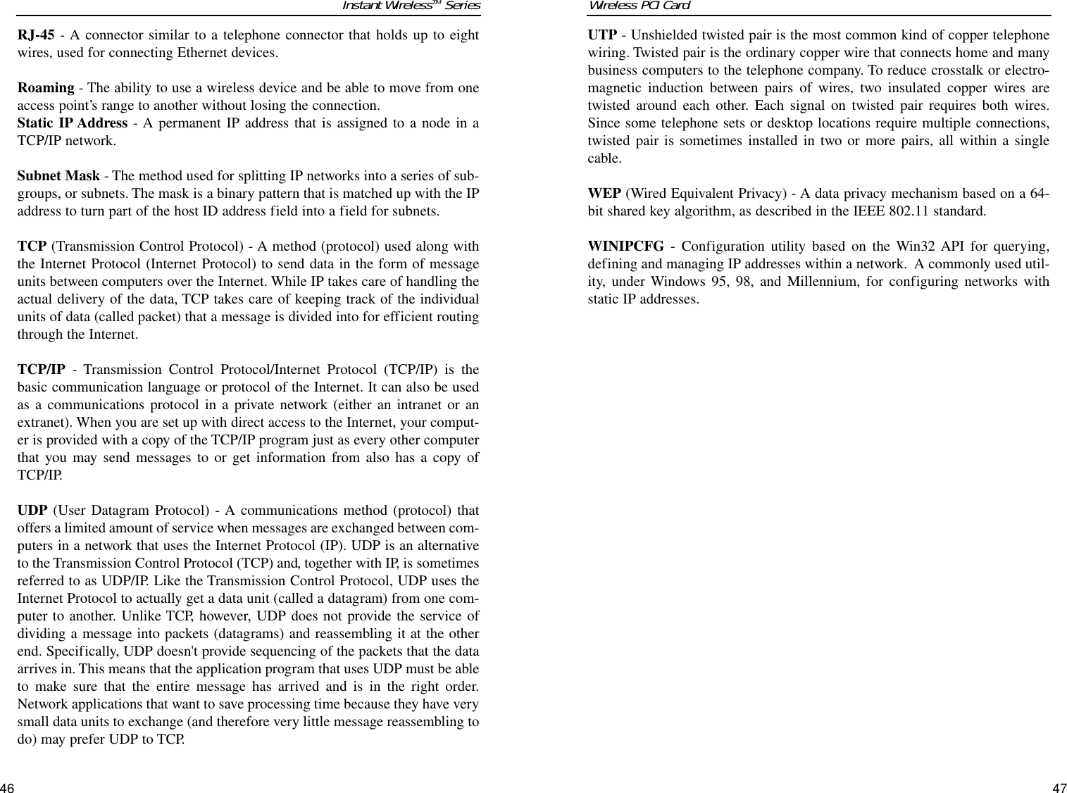 UTP - Unshielded twisted pair is the most common kind of copper telephonewiring. Twisted pair is the ordinary copper wire that connects home and manybusiness computers to the telephone company. To reduce crosstalk or electro-magnetic induction between pairs of wires, two insulated copper wires aretwisted around each other. Each signal on twisted pair requires both wires.Since some telephone sets or desktop locations require multiple connections,twisted pair is sometimes installed in two or more pairs, all within a singlecable. WEP (Wired Equivalent Privacy) - A data privacy mechanism based on a 64-bit shared key algorithm, as described in the IEEE 802.11 standard. WINIPCFG - Configuration utility based on the Win32 API for querying,defining and managing IP addresses within a network.  A commonly used util-ity, under Windows 95, 98, and Millennium, for configuring networks withstatic IP addresses.Wireless PCI Card 46RJ-45 - A connector similar to a telephone connector that holds up to eightwires, used for connecting Ethernet devices.Roaming - The ability to use a wireless device and be able to move from oneaccess point’s range to another without losing the connection.Static IP Address - A permanent IP address that is assigned to a node in aTCP/IP network. Subnet Mask - The method used for splitting IP networks into a series of sub-groups, or subnets. The mask is a binary pattern that is matched up with the IPaddress to turn part of the host ID address field into a field for subnets. TCP (Transmission Control Protocol) - A method (protocol) used along withthe Internet Protocol (Internet Protocol) to send data in the form of messageunits between computers over the Internet. While IP takes care of handling theactual delivery of the data, TCP takes care of keeping track of the individualunits of data (called packet) that a message is divided into for efficient routingthrough the Internet. TCP/IP - Transmission Control Protocol/Internet Protocol (TCP/IP) is thebasic communication language or protocol of the Internet. It can also be usedas a communications protocol in a private network (either an intranet or anextranet). When you are set up with direct access to the Internet, your comput-er is provided with a copy of the TCP/IP program just as every other computerthat you may send messages to or get information from also has a copy ofTCP/IP. UDP (User Datagram Protocol) - A communications method (protocol) thatoffers a limited amount of service when messages are exchanged between com-puters in a network that uses the Internet Protocol (IP). UDP is an alternativeto the Transmission Control Protocol (TCP) and, together with IP, is sometimesreferred to as UDP/IP. Like the Transmission Control Protocol, UDP uses theInternet Protocol to actually get a data unit (called a datagram) from one com-puter to another. Unlike TCP, however, UDP does not provide the service ofdividing a message into packets (datagrams) and reassembling it at the otherend. Specifically, UDP doesn&apos;t provide sequencing of the packets that the dataarrives in. This means that the application program that uses UDP must be ableto make sure that the entire message has arrived and is in the right order.Network applications that want to save processing time because they have verysmall data units to exchange (and therefore very little message reassembling todo) may prefer UDP to TCP. 47Instant WirelessTM Series