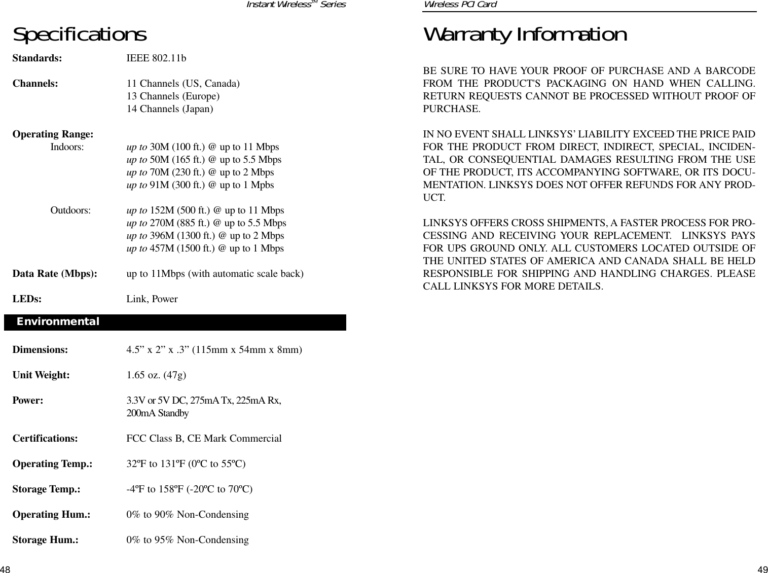 SpecificationsStandards: IEEE 802.11b Channels: 11 Channels (US, Canada)13 Channels (Europe)14 Channels (Japan)Operating Range:Indoors:  up to 30M (100 ft.) @ up to 11 Mbpsup to 50M (165 ft.) @ up to 5.5 Mbpsup to 70M (230 ft.) @ up to 2 Mbps up to 91M (300 ft.) @ up to 1 MpbsOutdoors: up to 152M (500 ft.) @ up to 11 Mbpsup to 270M (885 ft.) @ up to 5.5 Mbpsup to 396M (1300 ft.) @ up to 2 Mbpsup to 457M (1500 ft.) @ up to 1 MbpsData Rate (Mbps): up to 11Mbps (with automatic scale back)LEDs: Link, PowerDimensions: 4.5” x 2” x .3” (115mm x 54mm x 8mm)Unit Weight: 1.65 oz. (47g)Power: 3.3V or 5V DC, 275mA Tx, 225mA Rx, 200mA StandbyCertifications: FCC Class B, CE Mark Commercial Operating Temp.: 32ºF to 131ºF (0ºC to 55ºC)Storage Temp.: -4ºF to 158ºF (-20ºC to 70ºC)Operating Hum.: 0% to 90% Non-CondensingStorage Hum.: 0% to 95% Non-Condensing48Warranty InformationBE SURE TO HAVE YOUR PROOF OF PURCHASE AND A BARCODEFROM THE PRODUCT&apos;S PACKAGING ON HAND WHEN CALLING.RETURN REQUESTS CANNOT BE PROCESSED WITHOUT PROOF OFPURCHASE. IN NO EVENT SHALL LINKSYS’ LIABILITY EXCEED THE PRICE PAIDFOR THE PRODUCT FROM DIRECT, INDIRECT, SPECIAL, INCIDEN-TAL, OR CONSEQUENTIAL DAMAGES RESULTING FROM THE USEOF THE PRODUCT, ITS ACCOMPANYING SOFTWARE, OR ITS DOCU-MENTATION. LINKSYS DOES NOT OFFER REFUNDS FOR ANY PROD-UCT. LINKSYS OFFERS CROSS SHIPMENTS, A FASTER PROCESS FOR PRO-CESSING AND RECEIVING YOUR REPLACEMENT.  LINKSYS PAYSFOR UPS GROUND ONLY. ALL CUSTOMERS LOCATED OUTSIDE OFTHE UNITED STATES OF AMERICA AND CANADA SHALL BE HELDRESPONSIBLE FOR SHIPPING AND HANDLING CHARGES. PLEASECALL LINKSYS FOR MORE DETAILS.Wireless PCI Card Environmental Instant WirelessTM Series 49