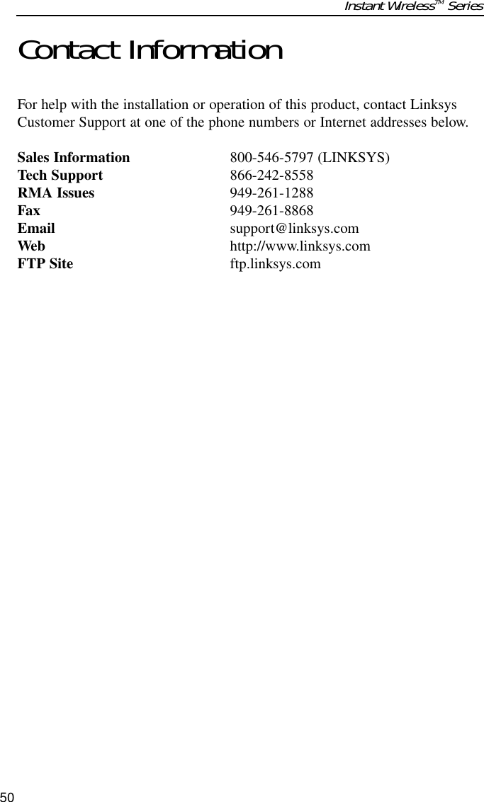 Contact InformationFor help with the installation or operation of this product, contact LinksysCustomer Support at one of the phone numbers or Internet addresses below.Sales Information 800-546-5797 (LINKSYS)Tech Support 866-242-8558RMA Issues 949-261-1288Fax 949-261-8868Email support@linksys.comWeb http://www.linksys.comFTP Site ftp.linksys.comInstant WirelessTM Series50