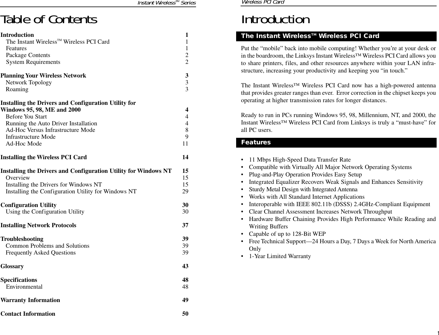 IntroductionPut the “mobile” back into mobile computing! Whether you’re at your desk orin the boardroom, the Linksys Instant Wireless™ Wireless PCI Card allows youto share printers, files, and other resources anywhere within your LAN infra-structure, increasing your productivity and keeping you “in touch.” The Instant Wireless™ Wireless PCI Card now has a high-powered antennathat provides greater ranges than ever.  Error correction in the chipset keeps youoperating at higher transmission rates for longer distances.  Ready to run in PCs running Windows 95, 98, Millennium, NT, and 2000, theInstant Wireless™ Wireless PCI Card from Linksys is truly a “must-have” forall PC users.• 11 Mbps High-Speed Data Transfer Rate• Compatible with Virtually All Major Network Operating Systems• Plug-and-Play Operation Provides Easy Setup• Integrated Equalizer Recovers Weak Signals and Enhances Sensitivity• Sturdy Metal Design with Integrated Antenna• Works with All Standard Internet Applications• Interoperable with IEEE 802.11b (DSSS) 2.4GHz-Compliant Equipment• Clear Channel Assessment Increases Network Throughput• Hardware Buffer Chaining Provides High Performance While Reading andWriting Buffers• Capable of up to 128-Bit WEP• Free Technical Support—24 Hours a Day, 7 Days a Week for North AmericaOnly• 1-Year Limited Warranty1FeaturesThe Instant WirelessTM Wireless PCI CardTable of ContentsIntroduction 1The Instant WirelessTM Wireless PCI Card  1Features 1Package Contents  2System Requirements 2Planning Your Wireless Network 3Network Topology 3Roaming 3Installing the Drivers and Configuration Utility for Windows 95, 98, ME and 2000 4Before You Start 4Running the Auto Driver Installation 4Ad-Hoc Versus Infrastructure Mode 8Infrastructure Mode 9Ad-Hoc Mode 11Installing the Wireless PCI Card 14Installing the Drivers and Configuration Utility for Windows NT 15Overview 15Installing the Drivers for Windows NT 15Installing the Configuration Utility for Windows NT 29Configuration Utility 30Using the Configuration Utility 30Installing Network Protocols 37Troubleshooting 39Common Problems and Solutions 39Frequently Asked Questions 39Glossary 43Specifications 48Environmental 48Warranty Information 49Contact Information 50Instant WirelessTM Series Wireless PCI Card 