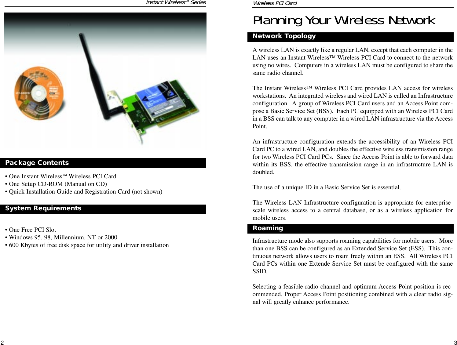 32Planning Your Wireless NetworkNetwork TopologyA wireless LAN is exactly like a regular LAN, except that each computer in theLAN uses an Instant Wireless™ Wireless PCI Card to connect to the networkusing no wires.  Computers in a wireless LAN must be configured to share thesame radio channel.The Instant Wireless™ Wireless PCI Card provides LAN access for wirelessworkstations.  An integrated wireless and wired LAN is called an Infrastructureconfiguration.  A group of Wireless PCI Card users and an Access Point com-pose a Basic Service Set (BSS).  Each PC equipped with an Wireless PCI Cardin a BSS can talk to any computer in a wired LAN infrastructure via the AccessPoint.An infrastructure configuration extends the accessibility of an Wireless PCICard PC to a wired LAN, and doubles the effective wireless transmission rangefor two Wireless PCI Card PCs.  Since the Access Point is able to forward datawithin its BSS, the effective transmission range in an infrastructure LAN isdoubled.The use of a unique ID in a Basic Service Set is essential.The Wireless LAN Infrastructure configuration is appropriate for enterprise-scale wireless access to a central database, or as a wireless application formobile users.Infrastructure mode also supports roaming capabilities for mobile users.  Morethan one BSS can be configured as an Extended Service Set (ESS).  This con-tinuous network allows users to roam freely within an ESS.  All Wireless PCICard PCs within one Extende Service Set must be configured with the sameSSID.Selecting a feasible radio channel and optimum Access Point position is rec-ommended. Proper Access Point positioning combined with a clear radio sig-nal will greatly enhance performance.Roaming• One Instant WirelessTM Wireless PCI Card• One Setup CD-ROM (Manual on CD)• Quick Installation Guide and Registration Card (not shown)• One Free PCI Slot• Windows 95, 98, Millennium, NT or 2000 • 600 Kbytes of free disk space for utility and driver installationPackage ContentsSystem Requirements Instant WirelessTM Series Wireless PCI Card 