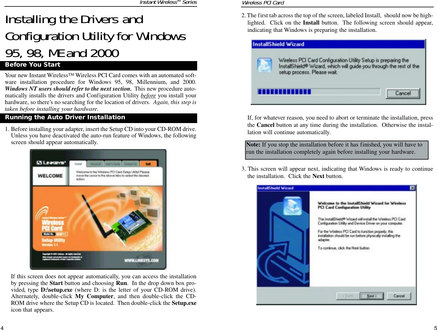 542. The first tab across the top of the screen, labeled Install,  should now be high-lighted.  Click on the Install button.  The following screen should appear,indicating that Windows is preparing the installation.If, for whatever reason, you need to abort or terminate the installation, pressthe Cancel button at any time during the installation.  Otherwise the instal-lation will continue automatically.3. This screen will appear next, indicating that Windows is ready to continuethe installation.  Click the Next button.Note: If you stop the installation before it has finished, you will have torun the installation completely again before installing your hardware.Installing the Drivers andConfiguration Utility for Windows95, 98, ME and 2000Your new Instant Wireless™ Wireless PCI Card comes with an automated soft-ware installation procedure for Windows 95, 98, Millennium, and 2000.Windows NT users should refer to the next section. This new procedure auto-matically installs the drivers and Configuration Utility beforeyou install yourhardware, so there’s no searching for the location of drivers.  Again, this step istaken before installing your hardware.  1. Before installing your adapter, insert the Setup CD into your CD-ROM drive.Unless you have deactivated the auto-run feature of Windows, the followingscreen should appear automatically.  If this screen does not appear automatically, you can access the installationby pressing the Start button and choosing Run.  In the drop down box pro-vided, type D:\setup.exe (where D: is the letter of your CD-ROM drive).Alternately, double-click My Computer, and then double-click the CD-ROM drive where the Setup CD is located.  Then double-click the Setup.exeicon that appears.Before You StartRunning the Auto Driver InstallationInstant WirelessTM Series Wireless PCI Card 