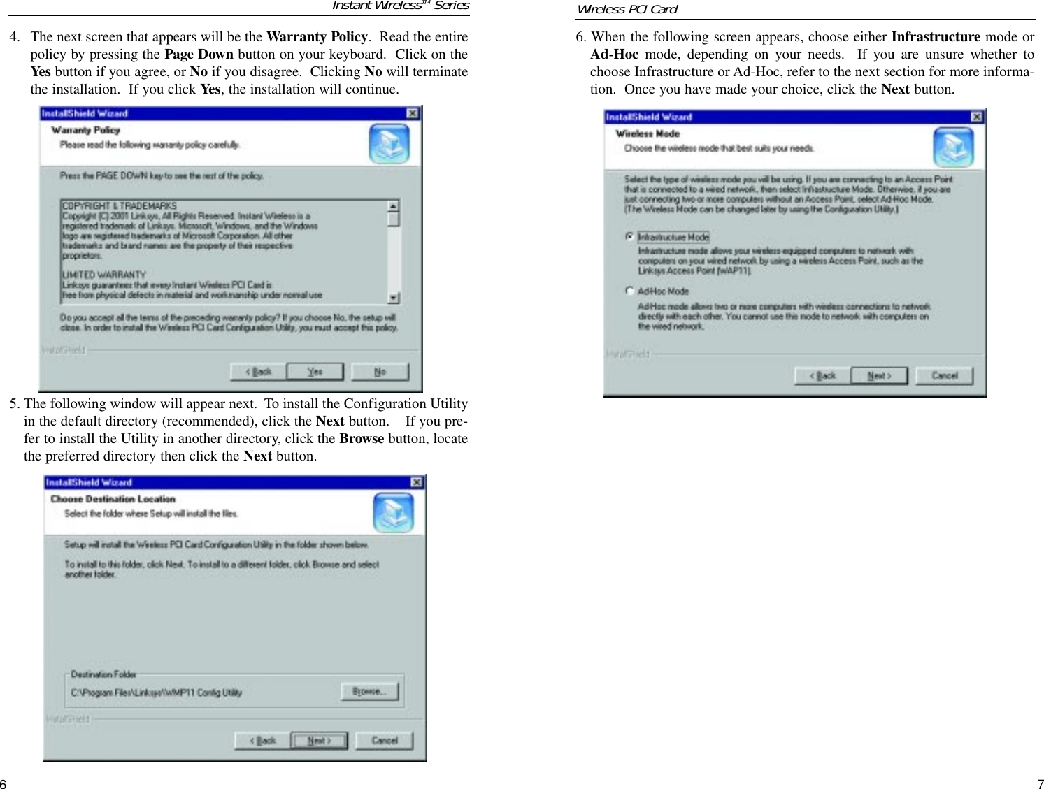 6. When the following screen appears, choose either Infrastructure mode orAd-Hoc mode, depending on your needs.  If you are unsure whether tochoose Infrastructure or Ad-Hoc, refer to the next section for more informa-tion.  Once you have made your choice, click the Next button.764. The next screen that appears will be the Warranty Policy.  Read the entirepolicy by pressing the Page Down button on your keyboard.  Click on theYes button if you agree, or No if you disagree.  Clicking No will terminatethe installation.  If you click Yes, the installation will continue.5. The following window will appear next.  To install the Configuration Utilityin the default directory (recommended), click the Next button.    If you pre-fer to install the Utility in another directory, click the Browse button, locatethe preferred directory then click the Next button.Instant WirelessTM Series Wireless PCI Card 