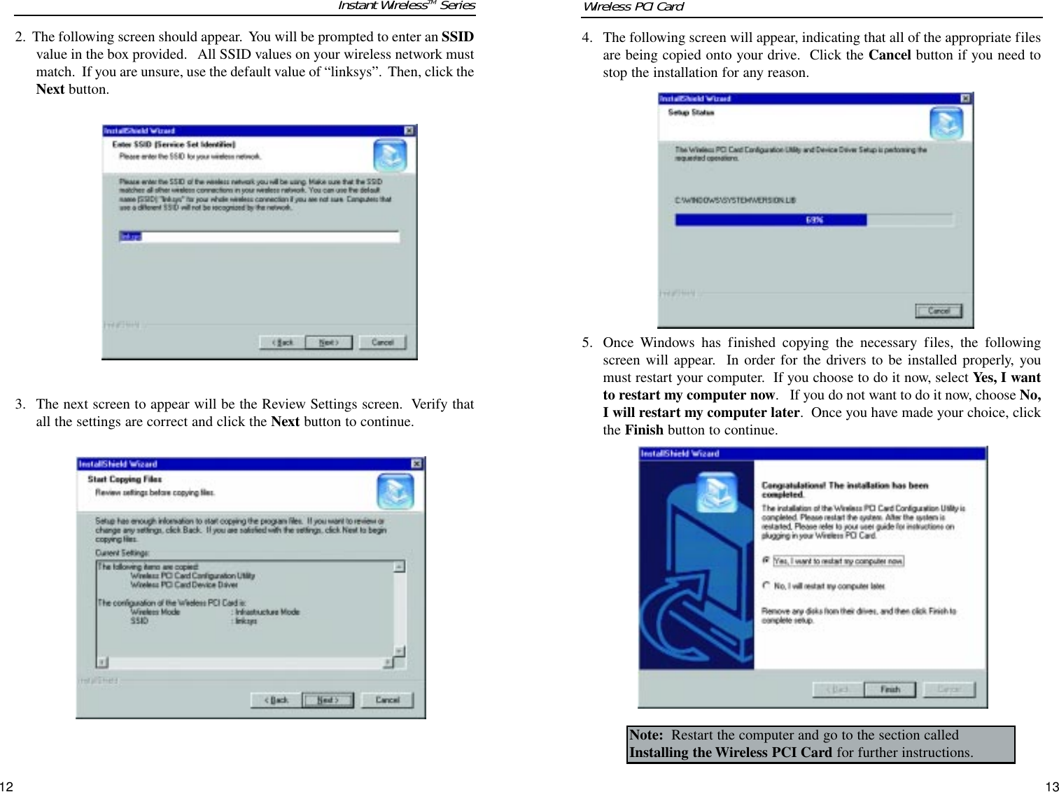 4. The following screen will appear, indicating that all of the appropriate filesare being copied onto your drive.  Click the Cancel button if you need tostop the installation for any reason.  5.  Once Windows has finished copying the necessary files, the followingscreen will appear.  In order for the drivers to be installed properly, youmust restart your computer.  If you choose to do it now, select Yes, I wantto restart my computer now.   If you do not want to do it now, choose No,I will restart my computer later.  Once you have made your choice, clickthe Finish button to continue. 2.  The following screen should appear.  You will be prompted to enter an SSIDvalue in the box provided.   All SSID values on your wireless network mustmatch.  If you are unsure, use the default value of “linksys”.  Then, click theNext button.3.  The next screen to appear will be the Review Settings screen.  Verify thatall the settings are correct and click the Next button to continue.1312Note: Restart the computer and go to the section calledInstalling the Wireless PCI Card for further instructions.Instant WirelessTM Series Wireless PCI Card 