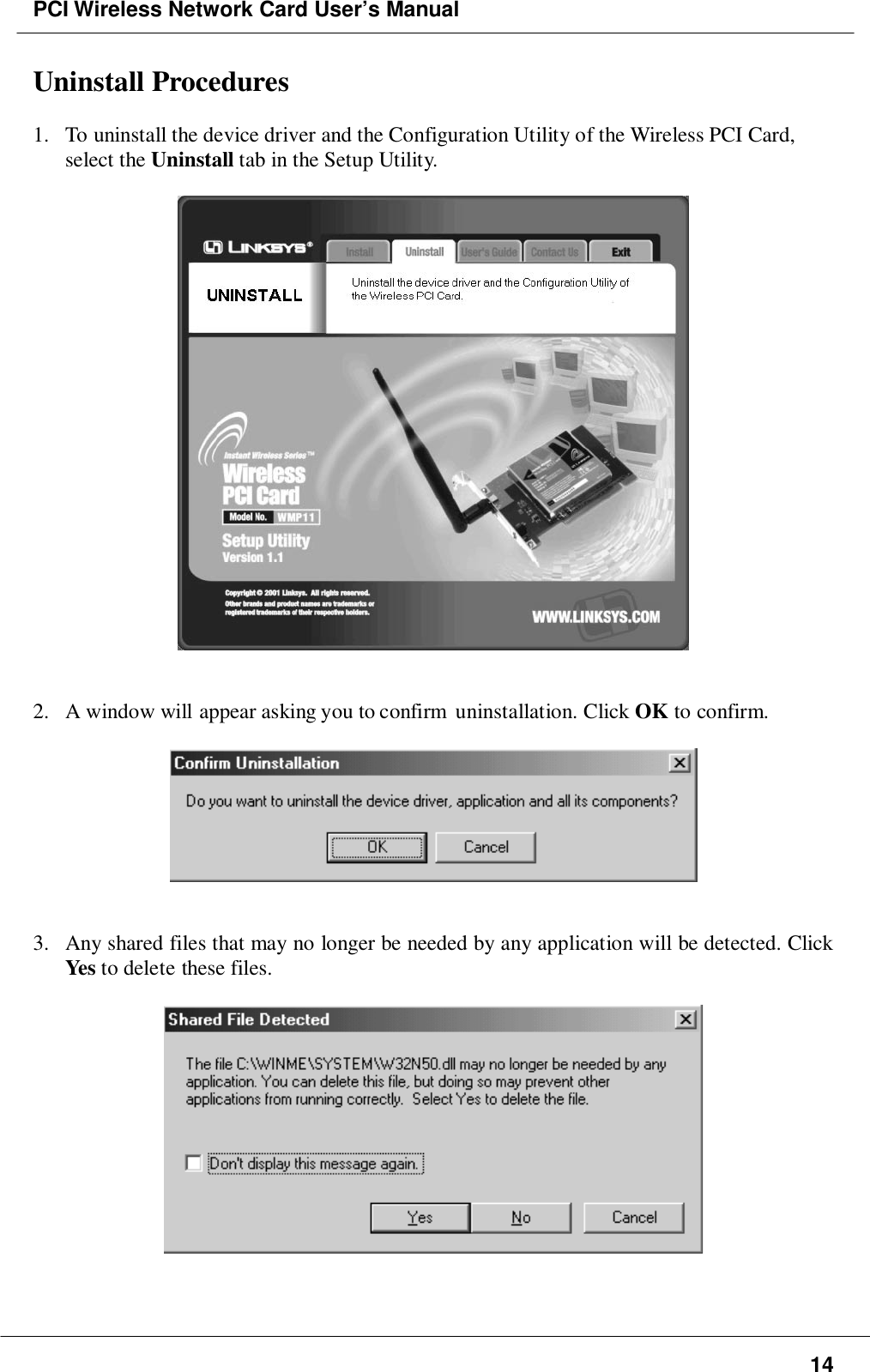 PCI Wireless Network Card User’s Manual14Uninstall Procedures1. To uninstall the device driver and the Configuration Utility of the Wireless PCI Card,select the Uninstall tab in the Setup Utility.2. A window will appear asking you to confirm  uninstallation. Click OK to confirm.3. Any shared files that may no longer be needed by any application will be detected. ClickYes to delete these files.