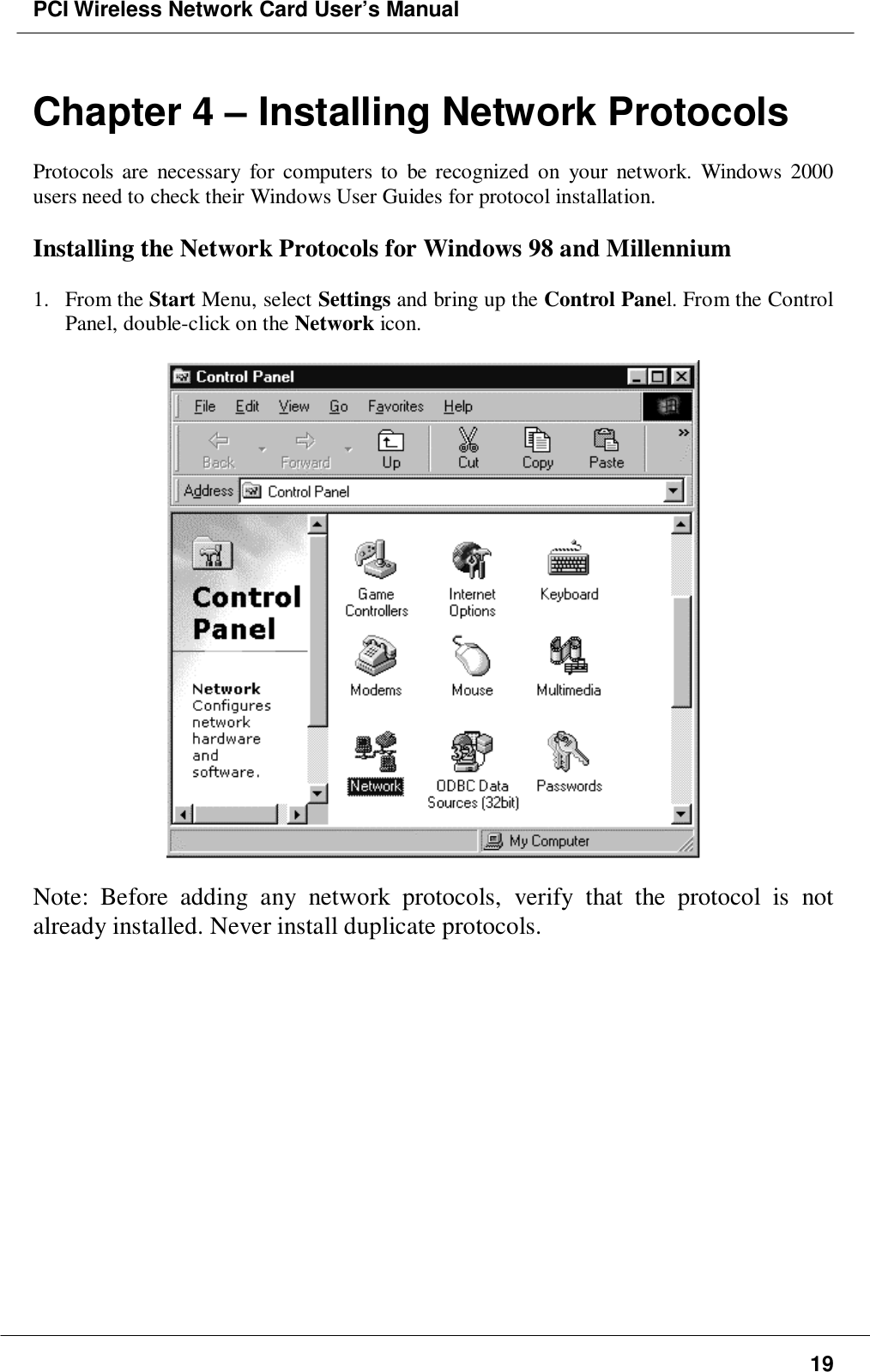 PCI Wireless Network Card User’s Manual19Chapter 4 – Installing Network ProtocolsProtocols are necessary for computers to be recognized on your network. Windows 2000users need to check their Windows User Guides for protocol installation.Installing the Network Protocols for Windows 98 and Millennium1. From the Start Menu, select Settings and bring up the Control Panel. From the ControlPanel, double-click on the Network icon.Note: Before adding any network protocols, verify that the protocol is notalready installed. Never install duplicate protocols.