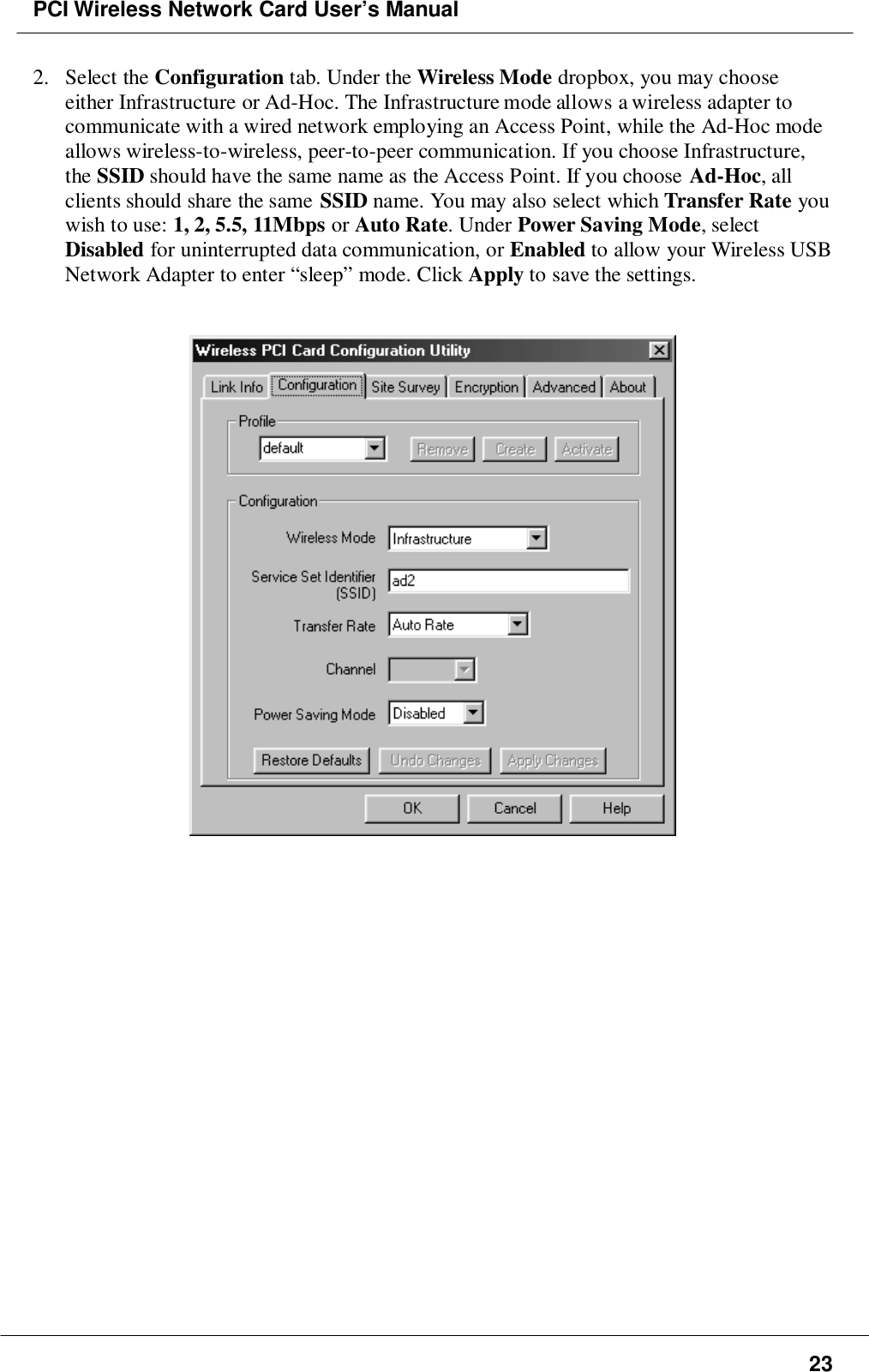 PCI Wireless Network Card User’s Manual232. Select the Configuration tab. Under the Wireless Mode dropbox, you may chooseeither Infrastructure or Ad-Hoc. The Infrastructure mode allows a wireless adapter tocommunicate with a wired network employing an Access Point, while the Ad-Hoc modeallows wireless-to-wireless, peer-to-peer communication. If you choose Infrastructure,the SSID should have the same name as the Access Point. If you choose Ad-Hoc, allclients should share the same SSID name. You may also select which Transfer Rate youwish to use: 1, 2, 5.5, 11Mbps or Auto Rate. Under Power Saving Mode, selectDisabled for uninterrupted data communication, or Enabled to allow your Wireless USBNetwork Adapter to enter “sleep” mode. Click Apply to save the settings.