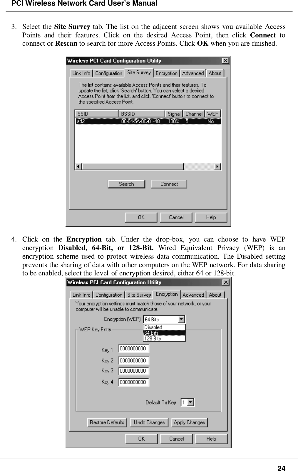 PCI Wireless Network Card User’s Manual243. Select the Site Survey tab. The list on the adjacent screen shows you available AccessPoints and their features. Click on the desired Access Point, then click Connect toconnect or Rescan to search for more Access Points. Click OK when you are finished.4. Click on the Encryption tab. Under the drop-box, you can choose to have WEPencryption  Disabled, 64-Bit, or 128-Bit. Wired Equivalent Privacy (WEP) is anencryption scheme used to protect wireless data communication. The Disabled settingprevents the sharing of data with other computers on the WEP network. For data sharingto be enabled, select the level of encryption desired, either 64 or 128-bit.