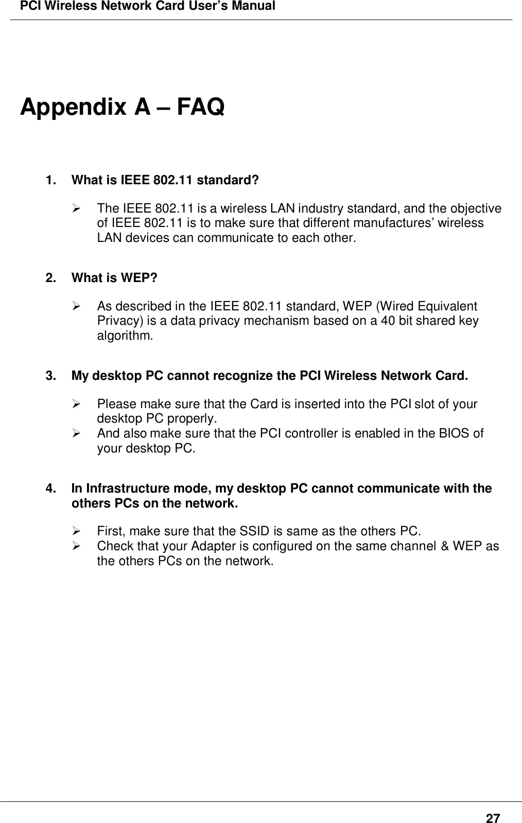 PCI Wireless Network Card User’s Manual27Appendix A – FAQ1.  What is IEEE 802.11 standard?  The IEEE 802.11 is a wireless LAN industry standard, and the objectiveof IEEE 802.11 is to make sure that different manufactures’ wirelessLAN devices can communicate to each other.2. What is WEP?  As described in the IEEE 802.11 standard, WEP (Wired EquivalentPrivacy) is a data privacy mechanism based on a 40 bit shared keyalgorithm.3.  My desktop PC cannot recognize the PCI Wireless Network Card.  Please make sure that the Card is inserted into the PCI slot of yourdesktop PC properly.  And also make sure that the PCI controller is enabled in the BIOS ofyour desktop PC.4.  In Infrastructure mode, my desktop PC cannot communicate with theothers PCs on the network.  First, make sure that the SSID is same as the others PC.  Check that your Adapter is configured on the same channel &amp; WEP asthe others PCs on the network.